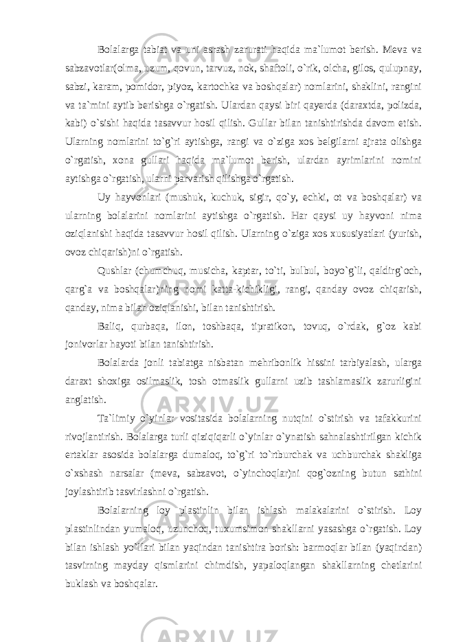 Bolalarga tabiat va uni asrash zarurati haqida ma`lumot berish. Meva va sabzavotlar(olma, uzum, qovun, tarvuz, nok, shaftoli, o`rik, olcha, gilos, qulupnay, sabzi, karam, pomidor, piyoz, kartochka va boshqalar) nomlarini, shaklini, rangini va ta`mini aytib berishga o`rgatish. Ulardan qaysi biri qayerda (daraxtda, polizda, kabi) o`sishi haqida tasavvur hosil qilish. Gullar bilan tanishtirishda davom etish. Ularning nomlarini to`g`ri aytishga, rangi va o`ziga xos belgilarni ajrata olishga o`rgatish, xona gullari haqida ma`lumot berish, ulardan ayrimlarini nomini aytishga o`rgatish, ularni parvarish qilishga o`rgatish. Uy hayvonlari (mushuk, kuchuk, sigir, qo`y, echki, ot va boshqalar) va ularning bolalarini nomlarini aytishga o`rgatish. Har qaysi uy hayvoni nima oziqlanishi haqida tasavvur hosil qilish. Ularning o`ziga xos xususiyatlari (yurish, ovoz chiqarish)ni o`rgatish. Qushlar (chumchuq, musicha, kaptar, to`ti, bulbul, boyo`g`li, qaldirg`och, qarg`a va boshqalar)ning nomi katta-kichikligi, rangi, qanday ovoz chiqarish, qanday, nima bilan oziqlanishi, bilan tanishtirish. Baliq, qurbaqa, ilon, toshbaqa, tipratikon, tovuq, o`rdak, g`oz kabi jonivorlar hayoti bilan tanishtirish. Bolalarda jonli tabiatga nisbatan mehribonlik hissini tarbiyalash, ularga daraxt shoxiga osilmaslik, tosh otmaslik gullarni uzib tashlamaslik zarurligini anglatish. Ta`limiy o`yinlar vositasida bolalarning nutqini o`stirish va tafakkurini rivojlantirish. Bolalarga turli qiziqiqarli o`yinlar o`ynatish sahnalashtirilgan kichik ertaklar asosida bolalarga dumaloq, to`g`ri to`rtburchak va uchburchak shakliga o`xshash narsalar (meva, sabzavot, o`yinchoqlar)ni qog`ozning butun sathini joylashtirib tasvirlashni o`rgatish. Bolalarning loy plastinlin bilan ishlash malakalarini o`stirish. Loy plastinlindan yumaloq, uzunchoq, tuxumsimon shakllarni yasashga o`rgatish. Loy bilan ishlash yo`llari bilan yaqindan tanishtira borish: barmoqlar bilan (yaqindan) tasvirning mayday qismlarini chimdish, yapaloqlangan shakllarning chetlarini buklash va boshqalar. 