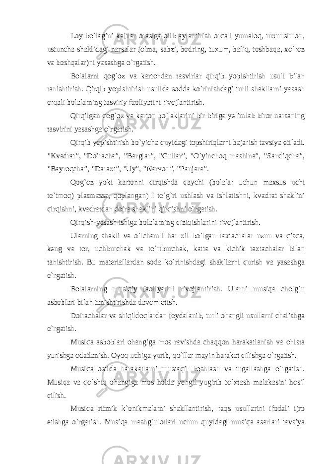 Loy bo`lagini kaftlar orasiga olib aylantirish orqali yumaloq, tuxunsimon, ustuncha shaklidagi narsalar (olma, sabzi, bodring, tuxum, baliq, toshbaqa, xo`roz va boshqalar)ni yasashga o`rgatish. Bolalarni qog`oz va kartondan tasvirlar qirqib yopishtirish usuli bilan tanishtirish. Qirqib yopishtirish usulida sodda ko`rinishdagi turli shakllarni yasash orqali bolalarning tasviriy faoliyatini rivojlantirish. Qirqilgan qog`oz va karton bo`laklarini bir-biriga yelimlab biror narsaning tasvirini yasashga o`rgatish. Qirqib yopishtirish bo`yicha quyidagi topshiriqlarni bajarish tavsiya etiladi. “Kvadrat”, “Doiracha”, “Barglar”, “Gullar”, “O`yinchoq mashina”, “Sandiqcha”, “Bayroqcha”, “Daraxt”, “Uy”, “Narvon”, “Panjara”. Qog`oz yoki kartonni qirqishda qaychi (bolalar uchun maxsus uchi to`tmoq) plasmassa, qoplangan) I to`g`ri ushlash va ishlatishni, kvadrat shaklini qirqishni, kvadratdan doira shaklini qirqishni o`rgatish. Qirqish-yasash ishiga bolalarning qiziqishlarini rivojlantirish. Ularning shakli va o`lchamli har xil bo`lgan taxtachalar uzun va qisqa, keng va tor, uchburchak va to`rtburchak, katta va kichik taxtachalar bilan tanishtirish. Bu materiallardan soda ko`rinishdagi shakllarni qurish va yasashga o`rgatish. Bolalarning musiqiy faoliyatini rivojlantirish. Ularni musiqa cholg`u asboblari bilan tanishtirishda davom etish. Doirachalar va shiqildoqlardan foydalanib, turli ohangli usullarni chalishga o`rgatish. Musiqa asboblari ohangiga mos ravishda chaqqon harakatlanish va ohista yurishga odatlanish. Oyoq uchiga yurib, qo`llar mayin harakat qilishga o`rgatish. Musiqa ostida harakatlarni mustaqil boshlash va tugallashga o`rgatish. Musiqa va qo`shiq ohangiga mos holda yengil yugirib to`xtash malakasini hosil qilish. Musiqa ritmik k`onikmalarni shakllantirish, raqs usullarini ifodali ijro etishga o`rgatish. Musiqa mashg`ulotlari uchun quyidagi musiqa asarlari tavsiya 