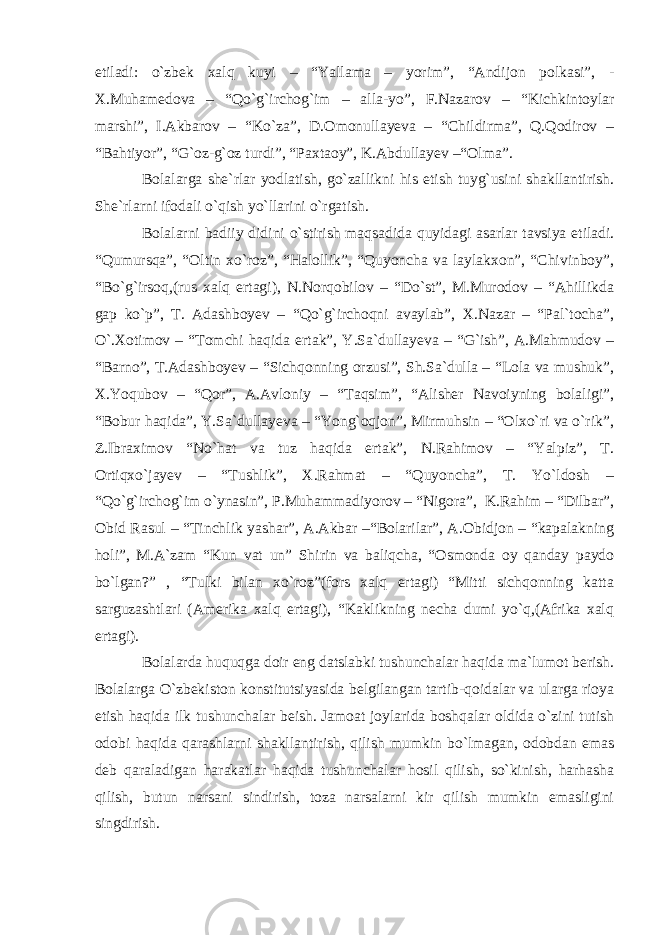 etiladi: o`zbek xalq kuyi – “Yallama – yorim”, “Andijon polkasi”, - X.Muhamedova – “Qo`g`irchog`im – alla-yo”, F.Nazarov – “Kichkintoylar marshi”, I.Akbarov – “Ko`za”, D.Omonullayeva – “Childirma”, Q.Qodirov – “Bahtiyor”, “G`oz-g`oz turdi”, “Paxtaoy”, K.Abdullayev –“Olma”. Bolalarga she`rlar yodlatish, go`zallikni his etish tuyg`usini shakllantirish. She`rlarni ifodali o`qish yo`llarini o`rgatish. Bolalarni badiiy didini o`stirish maqsadida quyidagi asarlar tavsiya etiladi. “Qumursqa”, “Oltin xo`roz”, “Halollik”, “Quyoncha va laylakxon”, “Chivinboy”, “Bo`g`irsoq,(rus xalq ertagi), N.Norqobilov – “Do`st”, M.Murodov – “Ahillikda gap ko`p”, T. Adashboyev – “Qo`g`irchoqni avaylab”, X.Nazar – “Pal`tocha”, O`.Xotimov – “Tomchi haqida ertak”, Y.Sa`dullayeva – “G`ish”, A.Mahmudov – “Barno”, T.Adashboyev – “Sichqonning orzusi”, Sh.Sa`dulla – “Lola va mushuk”, X.Yoqubov – “Qor”, A.Avloniy – “Taqsim”, “Alisher Navoiyning bolaligi”, “Bobur haqida”, Y.Sa`dullayeva – “Yong`oqjon”, Mirmuhsin – “Olxo`ri va o`rik”, Z.Ibraximov “No`hat va tuz haqida ertak”, N.Rahimov – “Yalpiz”, T. Ortiqxo`jayev – “Tushlik”, X.Rahmat – “Quyoncha”, T. Yo`ldosh – “Qo`g`irchog`im o`ynasin”, P.Muhammadiyorov – “Nigora”, K.Rahim – “Dilbar”, Obid Rasul – “Tinchlik yashar”, A.Akbar –“Bolarilar”, A.Obidjon – “kapalakning holi”, M.A`zam “Kun vat un” Shirin va baliqcha, “Osmonda oy qanday paydo bo`lgan?” , “Tulki bilan xo`roz”(fors xalq ertagi) “Mitti sichqonning katta sarguzashtlari (Amerika xalq ertagi), “Kaklikning necha dumi yo`q,(Afrika xalq ertagi). Bolalarda huquqga doir eng datslabki tushunchalar haqida ma`lumot berish. Bolalarga O`zbekiston konstitutsiyasida belgilangan tartib-qoidalar va ularga rioya etish haqida ilk tushunchalar beish. Jamoat joylarida boshqalar oldida o`zini tutish odobi haqida qarashlarni shakllantirish, qilish mumkin bo`lmagan, odobdan emas deb qaraladigan harakatlar haqida tushunchalar hosil qilish, so`kinish, harhasha qilish, butun narsani sindirish, toza narsalarni kir qilish mumkin emasligini singdirish. 