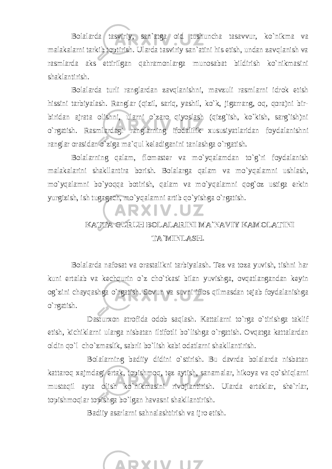 Bolalarda tasviriy, san`atga oid tushuncha tasavvur, ko`nikma va malakalarni tarkib toptirish. Ularda tasviriy san`atini his etish, undan zavqlanish va rasmlarda aks ettirilgan qahramonlarga munosabat bildirish ko`nikmasini shaklantirish. Bolalarda turli ranglardan zavqlanishni, mavzuli rasmlarni idrok etish hissini tarbiyalash. Ranglar (qizil, sariq, yashil, ko`k, jigarrang, oq, qora)ni bir- biridan ajrata olishni, ularni o`zaro qiyoslash (qizg`ish, ko`kish, sarg`ish)ni o`rgatish. Rasmlardagi ranglarning ifodalilik xususiyatlaridan foydalanishni ranglar orasidan o`ziga ma`qul keladiganini tanlashga o`rgatish. Bolalarning qalam, flomaster va mo`yqalamdan to`g`ri foydalanish malakalarini shakllantira borish. Bolalarga qalam va mo`yqalamni ushlash, mo`yqalamni bo`yoqqa botirish, qalam va mo`yqalamni qog`oz ustiga erkin yurgizish, ish tugagach, mo`yqalamni artib qo`yishga o`rgatish. KATTA GURUH BOLALARINI MA`NAVIY KAMOLATINI TA`MINLASH. Bolalarda nafosat va orastalikni tarbiyalash. Tez va toza yuvish, tishni har kuni ertalab va kechqurin o`z cho`tkasi bilan yuvishga, ovqatlangandan keyin og`zini chayqashga o`rgatish. Sovun va suvni iflos qilmasdan tejab foydalanishga o`rgatish. Dasturxon atrofida odob saqlash. Kattalarni to`rga o`tirishga taklif etish, kichiklarni ularga nisbatan iltifotli bo`lishga o`rgatish. Ovqatga kattalardan oldin qo`l cho`zmaslik, sabrli bo`lish kabi odatlarni shakllantirish. Bolalarning badiiy didini o`stirish. Bu davrda bolalarda nisbatan kattaroq xajmdagi ertak, topishmoq, tez aytish, sanamalar, hikoya va qo`shiqlarni mustaqil ayta olish ko`nikmasini rivojlantirish. Ularda ertaklar, she`rlar, topishmoqlar topishga bo`lgan havasni shakllantirish. Badiiy asarlarni sahnalashtirish va ijro etish. 