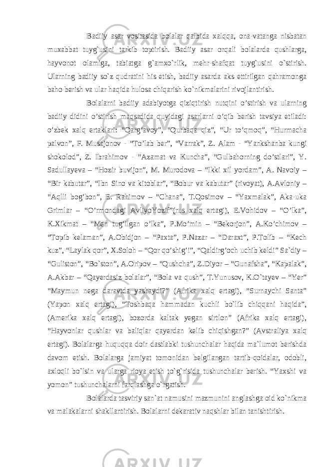 Badiiy asar vositasida bolalar qalbida xalqqa, ona-vatanga nisbatan muxabbat tuyg`usini tarkib toptirish. Badiiy asar orqali bolalarda qushlarga, hayvonot olamiga, tabiatga g`amxo`rlik, mehr-shafqat tuyg`usini o`stirish. Ularning badiiy so`z qudratini his etish, badiiy asarda aks ettirilgan qahramonga baho berish va ular haqida hulosa chiqarish ko`nikmalarini rivojlantirish. Bolalarni badiiy adabiyotga qiziqtirish nutqini o’stirish va ularning badiiy didini o’stirish maqsadida quyidagi asarlarni o’qib berish tavsiya etiladi: o’zbek xalq ertaklari: “Qarg’avoy”, “Qurbaqa qiz”, “Ur to’qmoq”, “Hurmacha palvon”, F. Musajonov - “To’lab ber”, “Varrak”, Z. Alam - “Yankshanba kungi shokolod”, Z. Ibrahimov - “Azamat va Kuncha”, “Gulbahorning do’stlari”, Y. Sadullayeva – “Hozir buvijon”, M. Murodova – “Ikki xil yordam”, A. Navoiy – “Bir kabutar”, “Ibn Sino va kitoblar”, “Bobur va kabutar” (rivoyat), A.Avloniy – “Aqlli bog’bon”, E. Rahimov – “Chana”, T.Qosimov – “Yaxmalak”, Aka-uka Grimlar – “O’rmondagi AvliyoYozif”(rus xalq ertagi), E.Vohidov – “O’lka”, K.Xikmat – “Men tug’ilgan o’lka”, P.Mo’min – “Bekorjon”, A.Ko’chimov – “Topib kelaman”, A.Obidjon – “Paxta”, P.Nazar – “Daraxt”, P.Tolib – “Kech kuz”, “Laylak qor”, X.Soloh – “Qor qo’shig’i”, “Qaldirg’och uchib keldi” Sa`diy – “Guliston”, “Bo`ston”, A.Oripov – “Qushcha”, Z.Diyor – “Gunafsha”, “Kapalak”, A.Akbar – “Qayerdasiz bolalar”, “Bola va qush”, T.Yunusov, K.O`tayev – “Yer” “Maymun nega daravtda yashaydi?” (Afrika xalq ertagi), “Surnaychi Santa” (Yapon xalq ertagi), “Toshbaqa hammadan kuchli bo`lib chiqqani haqida”, (Amerika xalq ertagi), bozorda kaltak yegan sirtlon” (Afrika xalq ertagi), “Hayvonlar qushlar va baliqlar qayerdan kelib chiqishgan?” (Avstraliya xalq ertagi). Bolalarga huquqqa doir dastlabki tushunchalar haqida ma`lumot berishda davom etish. Bolalarga jamiyat tomonidan belgilangan tartib-qoidalar, odobli, axloqli bo`lsin va ularga rioya etish to`g`risida tushunchalar berish. “Yaxshi va yomon” tushunchalarni farqlashga o`rgatish. Bolalarda tasviriy san`at namusini mazmunini anglashga oid ko`nikma va malakalarni shakllantirish. Bolalarni dekarativ naqshlar bilan tanishtirish. 