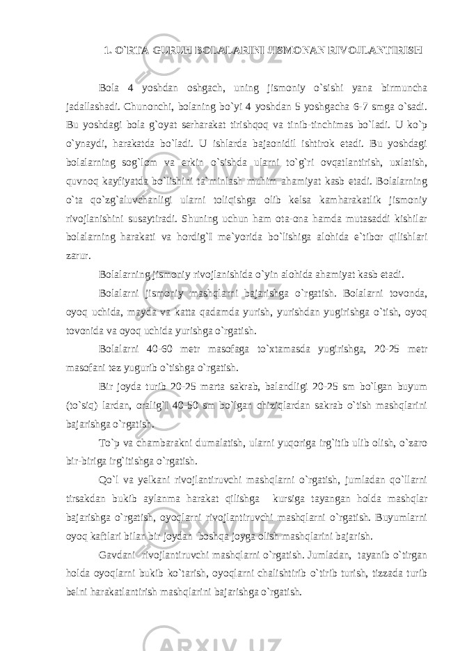 1. O`RTA GURUH BOLALARINI JISMONAN RIVOJLANTIRISH Bola 4 yoshdan oshgach, uning jismoniy o`sishi yana birmuncha jadallashadi. Chunonchi, bolaning bo`yi 4 yoshdan 5 yoshgacha 6-7 smga o`sadi. Bu yoshdagi bola g`oyat serharakat tirishqoq va tinib-tinchimas bo`ladi. U ko`p o`ynaydi, harakatda bo`ladi. U ishlarda bajaonidil ishtirok etadi. Bu yoshdagi bolalarning sog`lom va erkin o`sishda ularni to`g`ri ovqatlantirish, uxlatish, quvnoq kayfiyatda bo`lishini ta`minlash muhim ahamiyat kasb etadi. Bolalarning o`ta qo`zg`aluvchanligi ularni toliqishga olib kelsa kamharakatlik jismoniy rivojlanishini susaytiradi. Shuning uchun ham ota-ona hamda mutasaddi kishilar bolalarning harakati va hordig`I me`yorida bo`lishiga alohida e`tibor qilishlari zarur. Bolalarning jismoniy rivojlanishida o`yin alohida ahamiyat kasb etadi. Bolalarni jismoniy mashqlarni bajarishga o`rgatish. Bolalarni tovonda, oyoq uchida, mayda va katta qadamda yurish, yurishdan yugirishga o`tish, oyoq tovonida va oyoq uchida yurishga o`rgatish. Bolalarni 40-60 metr masofaga to`xtamasda yugirishga, 20-25 metr masofani tez yugurib o`tishga o`rgatish. Bir joyda turib 20-25 marta sakrab, balandligi 20-25 sm bo`lgan buyum (to`siq) lardan, oralig`I 40-50 sm bo`lgan chiziqlardan sakrab o`tish mashqlarini bajarishga o`rgatish. To`p va chambarakni dumalatish, ularni yuqoriga irg`itib ulib olish, o`zaro bir-biriga irg`itishga o`rgatish. Qo`l va yelkani rivojlantiruvchi mashqlarni o`rgatish, jumladan qo`llarni tirsakdan bukib aylanma harakat qilishga kursiga tayangan holda mashqlar bajarishga o`rgatish, oyoqlarni rivojlantiruvchi mashqlarni o`rgatish. Buyumlarni oyoq kaftlari bilan bir joydan boshqa joyga olish mashqlarini bajarish. Gavdani rivojlantiruvchi mashqlarni o`rgatish. Jumladan, tayanib o`tirgan holda oyoqlarni bukib ko`tarish, oyoqlarni chalishtirib o`tirib turish, tizzada turib belni harakatlantirish mashqlarini bajarishga o`rgatish. 