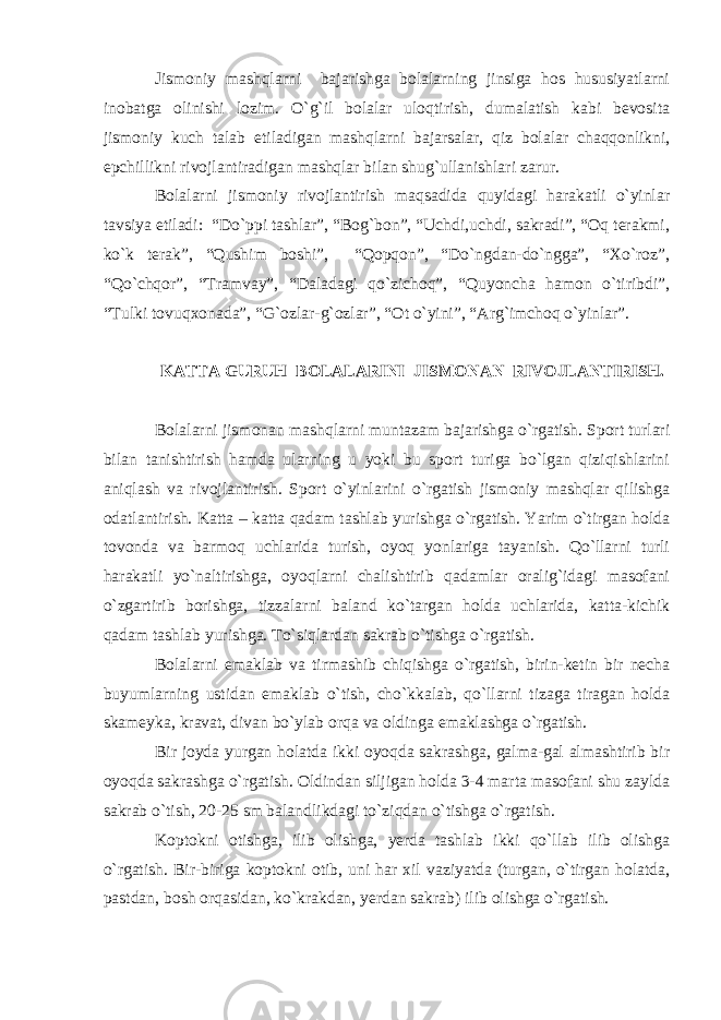 Jismoniy mashqlarni bajarishga bolalarning jinsiga hos hususiyatlarni inobatga olinishi lozim. O`g`il bolalar uloqtirish, dumalatish kabi bevosita jismoniy kuch talab etiladigan mashqlarni bajarsalar, qiz bolalar chaqqonlikni, epchillikni rivojlantiradigan mashqlar bilan shug`ullanishlari zarur. Bolalarni jismoniy rivojlantirish maqsadida quyidagi harakatli o`yinlar tavsiya etiladi: “Do`ppi tashlar”, “Bog`bon”, “Uchdi,uchdi, sakradi”, “Oq terakmi, ko`k terak”, “Qushim boshi”, “Qopqon”, “Do`ngdan-do`ngga”, “Xo`roz”, “Qo`chqor”, “Tramvay”, “Daladagi qo`zichoq”, “Quyoncha hamon o`tiribdi”, “Tulki tovuqxonada”, “G`ozlar-g`ozlar”, “Ot o`yini”, “Arg`imchoq o`yinlar”. KATTA GURUH BOLALARINI JISMONAN RIVOJLANTIRISH. Bolalarni jismonan mashqlarni muntazam bajarishga o`rgatish. Sport turlari bilan tanishtirish hamda ularning u yoki bu sport turiga bo`lgan qiziqishlarini aniqlash va rivojlantirish. Sport o`yinlarini o`rgatish jismoniy mashqlar qilishga odatlantirish. Katta – katta qadam tashlab yurishga o`rgatish. Yarim o`tirgan holda tovonda va barmoq uchlarida turish, oyoq yonlariga tayanish. Qo`llarni turli harakatli yo`naltirishga, oyoqlarni chalishtirib qadamlar oralig`idagi masofani o`zgartirib borishga, tizzalarni baland ko`targan holda uchlarida, katta-kichik qadam tashlab yurishga. To`siqlardan sakrab o`tishga o`rgatish. Bolalarni emaklab va tirmashib chiqishga o`rgatish, birin-ketin bir necha buyumlarning ustidan emaklab o`tish, cho`kkalab, qo`llarni tizaga tiragan holda skameyka, kravat, divan bo`ylab orqa va oldinga emaklashga o`rgatish. Bir joyda yurgan holatda ikki oyoqda sakrashga, galma-gal almashtirib bir oyoqda sakrashga o`rgatish. Oldindan siljigan holda 3-4 marta masofani shu zaylda sakrab o`tish, 20-25 sm balandlikdagi to`ziqdan o`tishga o`rgatish. Koptokni otishga, ilib olishga, yerda tashlab ikki qo`llab ilib olishga o`rgatish. Bir-biriga koptokni otib, uni har xil vaziyatda (turgan, o`tirgan holatda, pastdan, bosh orqasidan, ko`krakdan, yerdan sakrab) ilib olishga o`rgatish. 