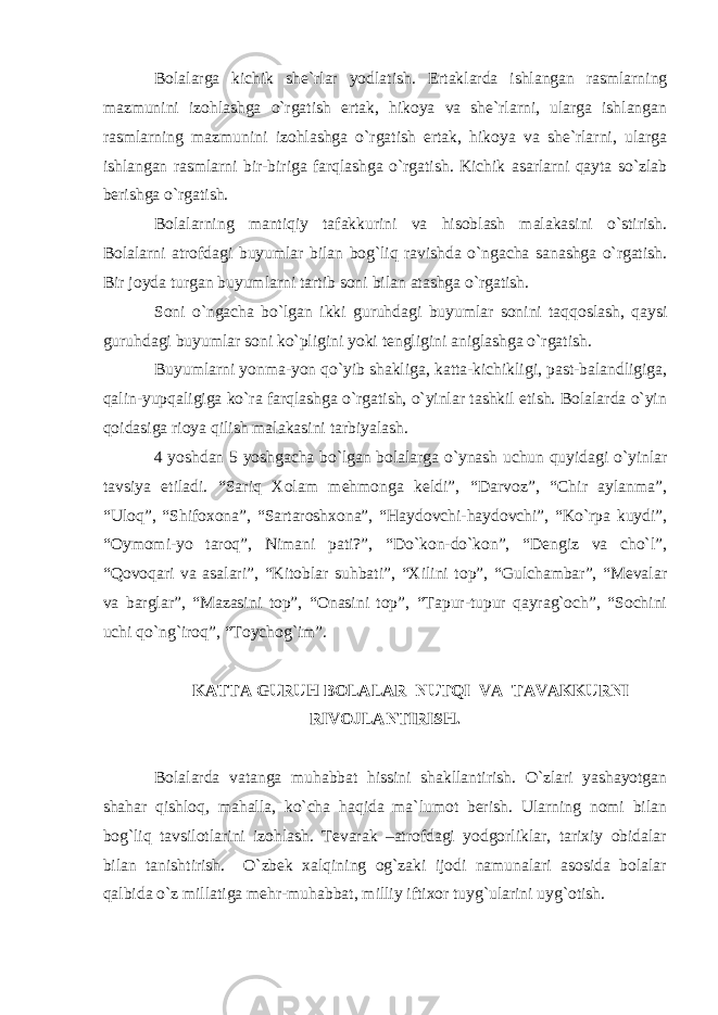 Bolalarga kichik she`rlar yodlatish. Ertaklarda ishlangan rasmlarning mazmunini izohlashga o`rgatish ertak, hikoya va she`rlarni, ularga ishlangan rasmlarning mazmunini izohlashga o`rgatish ertak, hikoya va she`rlarni, ularga ishlangan rasmlarni bir-biriga farqlashga o`rgatish. Kichik asarlarni qayta so`zlab berishga o`rgatish. Bolalarning mantiqiy tafakkurini va hisoblash malakasini o`stirish. Bolalarni atrofdagi buyumlar bilan bog`liq ravishda o`ngacha sanashga o`rgatish. Bir joyda turgan buyumlarni tartib soni bilan atashga o`rgatish. Soni o`ngacha bo`lgan ikki guruhdagi buyumlar sonini taqqoslash, qaysi guruhdagi buyumlar soni ko`pligini yoki tengligini aniglashga o`rgatish. Buyumlarni yonma-yon qo`yib shakliga, katta-kichikligi, past-balandligiga, qalin-yupqaligiga ko`ra farqlashga o`rgatish, o`yinlar tashkil etish. Bolalarda o`yin qoidasiga rioya qilish malakasini tarbiyalash. 4 yoshdan 5 yoshgacha bo`lgan bolalarga o`ynash uchun quyidagi o`yinlar tavsiya etiladi. “Sariq Xolam mehmonga keldi”, “Darvoz”, “Chir aylanma”, “Uloq”, “Shifoxona”, “Sartaroshxona”, “Haydovchi-haydovchi”, “Ko`rpa kuydi”, “Oymomi-yo taroq”, Nimani pati?”, “Do`kon-do`kon”, “Dengiz va cho`l”, “Qovoqari va asalari”, “Kitoblar suhbati”, “Xilini top”, “Gulchambar”, “Mevalar va barglar”, “Mazasini top”, “Onasini top”, “Tapur-tupur qayrag`och”, “Sochini uchi qo`ng`iroq”, “Toychog`im”. KATTA GURUH BOLALAR NUTQI VA TAVAKKURNI RIVOJLANTIRISH. Bolalarda vatanga muhabbat hissini shakllantirish. O`zlari yashayotgan shahar qishloq, mahalla, ko`cha haqida ma`lumot berish. Ularning nomi bilan bog`liq tavsilotlarini izohlash. Tevarak –atrofdagi yodgorliklar, tarixiy obidalar bilan tanishtirish. O`zbek xalqining og`zaki ijodi namunalari asosida bolalar qalbida o`z millatiga mehr-muhabbat, milliy iftixor tuyg`ularini uyg`otish. 