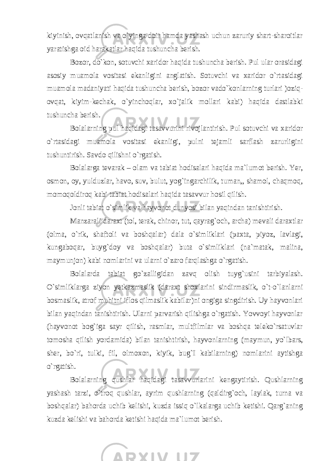 kiyinish, ovqatlanish va o`yinga doir hamda yashash uchun zaruriy shart-sharoitlar yaratishga oid harakatlar haqida tushuncha berish. Bozor, do`kon, sotuvchi xaridor haqida tushuncha berish. Pul ular orasidagi asosiy muamola vositasi ekanligini anglatish. Sotuvchi va xaridor o`rtasidagi muamola madaniyati haqida tushuncha berish, bozor vado`konlarning turlari )oziq- ovqat, kiyim-kechak, o`yinchoqlar, xo`jalik mollari kabi) haqida dastlabki tushuncha berish. Bolalarning pul haqidagi tasavvurini rivojlantirish. Pul sotuvchi va xaridor o`rtasidagi muamola vositasi ekanligi, pulni tejamli sarflash zarurligini tushuntirish. Savdo qilishni o`rgatish. Bolalarga tevarak – olam va tabiat hodisalari haqida ma`lumot berish. Yer, osmon, oy, yulduzlar, havo, suv, bulut, yog`ingarchilik, tuman,, shamol, chaqmoq, momoqoldiroq kabi tabiat hodisalari haqida tasavvur hosil qilish. Jonli tabiat o`simlik va hayvonot dunyosi bilan yaqindan tanishtirish. Manzarali daraxt (tol, terak, chinor, tut, qayrag`och, archa) mevali daraxtlar (olma, o`rik, shaftoli va boshqalar) dala o`simliklari (paxta, piyoz, lavlagi, kungaboqar, buyg`doy va boshqalar) buta o`simliklari (na`matak, malina, maymunjon) kabi nomlarini va ularni o`zaro farqlashga o`rgatish. Bolalarda tabiat go`zalligidan zavq olish tuyg`usini tarbiyalash. O`simliklarga ziyon yetkazmaslik (daraxt shoxlarini sindirmaslik, o`t-o`lanlarni bosmaslik, atrof muhitni iflos qilmaslik kabilar)ni ongiga singdirish. Uy hayvonlari bilan yaqindan tanishtirish. Ularni parvarish qilishga o`rgatish. Yovvoyi hayvonlar (hayvonot bog`iga sayr qilish, rasmlar, multfilmlar va boshqa teleko`rsatuvlar tomosha qilish yordamida) bilan tanishtirish, hayvonlarning (maymun, yo`lbars, sher, bo`ri, tulki, fil, olmoxon, kiyik, bug`I kabilarning) nomlarini aytishga o`rgatish. Bolalarning qushlar haqidagi tasavvurlarini kengaytirish. Qushlarning yashash tarzi, o`troq qushlar, ayrim qushlarning (qaldirg`och, laylak, turna va boshqalar) bahorda uchib kelishi, kuzda issiq o`lkalarga uchib ketishi. Qarg`aning kuzda kelishi va bahorda ketishi haqida ma`lumot berish. 