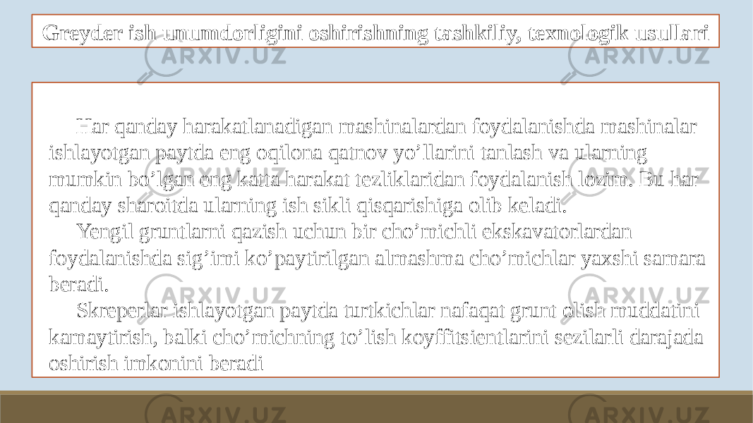 Greyder ish unumdorligini oshirishning tashkiliy, texnologik usullari Har qanday harakatlanadigan mashinalardan foydalanishda mashinalar ishlayotgan paytda eng oqilona qatnov yo’llarini tanlash va ularning mumkin bo’lgan eng katta harakat tezliklaridan foydalanish lozim. Bu har qanday sharoitda ularning ish sikli qisqarishiga olib keladi. Yengil gruntlarni qazish uchun bir cho’michli ekskavatorlardan foydalanishda sig’imi ko’paytirilgan almashma cho’michlar yaxshi samara beradi. Skreperlar ishlayotgan paytda turtkichlar nafaqat grunt olish muddatini kamaytirish, balki cho’michning to’lish koyffitsientlarini sezilarli darajada oshirish imkonini beradi 