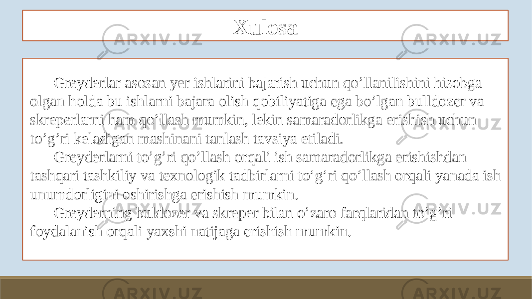 Xulosa Greyderlar asosan yer ishlarini bajarish uchun qo’llanilishini hisobga olgan holda bu ishlarni bajara olish qobiliyatiga ega bo’lgan bulldozer va skreperlarni ham qo’llash mumkin, lekin samaradorlikga erishish uchun to’g’ri keladigan mashinani tanlash tavsiya etiladi. Greyderlarni to’g’ri qo’llash orqali ish samaradorlikga erishishdan tashqari tashkiliy va texnologik tadbirlarni to’g’ri qo’llash orqali yanada ish unumdorligini oshirishga erishish mumkin. Greyderning buldozer va skreper bilan o’zaro farqlaridan to’g’ri foydalanish orqali yaxshi natijaga erishish mumkin. 