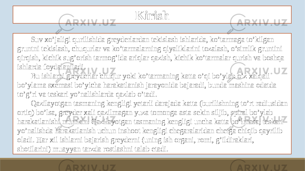 Kirish Suv xo’jaligi qurilishida greyderlardan tekislash ishlarida, ko’tarmaga to’kilgan gruntni tekislash, chuqurlar va ko’tarmalarning qiyaliklarini tozalash, o’simlik gruntini qirqish, kichik sug’orish tarmog’ida ariqlar qazish, kichik ko’tarmalar qurish va boshqa ishlarda foydalaniladi. Bu ishlarni greyderlar chuqur yoki ko’tarmaning katta o’qi bo’ylab o’z xalqali bo’ylama sxemasi bo’yicha harakatlanish jarayonida bajaradi, bunda mashina odatda to’g’ri va teskari yo’nalishlarda qazlab o’tadi. Qazilayotgan tasmaning kengligi yetarli darajada katta (burilishning to’rt radiusidan ortiq) bo’lsa, greyder xali qazilmagan yuza tomonga asta-sekin siljib, spiral bo’ylab harakatlanishi mumkin. Qazilayotgan tasmaning kengligi uncha katta bo’lmasa, teskari yo’nalishda harakatlanish uchun inshoot kengligi chegaralaridan chetga chiqib qayrilib oladi. Har xil ishlarni bajarish greyderni (uning ish organi, romi, g’ildiraklari, shotilarini) muayyan tarzda rostlashni talab etadi. 