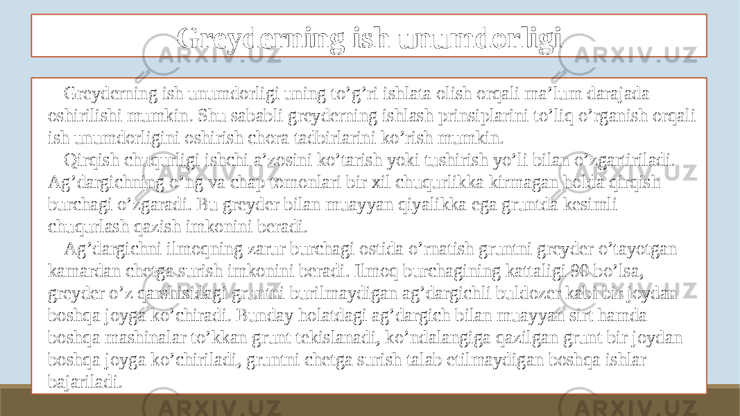 Greyderning ish unumdorligi Greyderning ish unumdorligi uning to’g’ri ishlata olish orqali ma’lum darajada oshirilishi mumkin. Shu sababli greyderning ishlash prinsiplarini to’liq o’rganish orqali ish unumdorligini oshirish chora tadbirlarini ko’rish mumkin. Qirqish chuqurligi ishchi a’zosini ko’tarish yoki tushirish yo’li bilan o’zgartiriladi. Ag’dargichning o’ng va chap tomonlari bir xil chuqurlikka kirmagan holda qirqish burchagi o’zgaradi. Bu greyder bilan muayyan qiyalikka ega gruntda kesimli chuqurlash qazish imkonini beradi. Ag’dargichni ilmoqning zarur burchagi ostida o’rnatish gruntni greyder o’tayotgan kamardan chetga surish imkonini beradi. Ilmoq burchagining kattaligi 90 bo’lsa, greyder o’z qarshisidagi gruntni burilmaydigan ag’dargichli buldozer kabi bir joydan boshqa joyga ko’chiradi. Bunday holatdagi ag’dargich bilan muayyan sirt hamda boshqa mashinalar to’kkan grunt tekislanadi, ko’ndalangiga qazilgan grunt bir joydan boshqa joyga ko’chiriladi, gruntni chetga surish talab etilmaydigan boshqa ishlar bajariladi. 