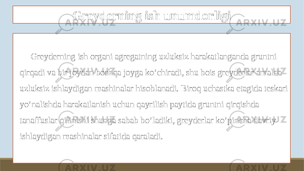 Greyderning ish unumdorligi Greyderning ish organi agregatning uzluksiz harakatlanganda gruntni qirqadi va bir joydan boshqa joyga ko’chiradi, shu bois greyderlar amalda uzluksiz ishlaydigan mashinalar hisoblanadi. Biroq uchastka etagida teskari yo’nalishda harakatlanish uchun qayrilish paytida gruntni qirqishda tanaffuslar qilinishi shunga sabab bo’ladiki, greyderlar ko’pincha davriy ishlaydigan mashinalar sifatida qaraladi. 