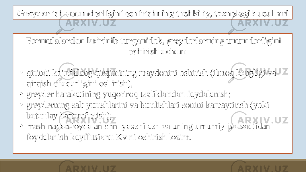 Greyder ish unumdorligini oshirishning tashkiliy, texnologik usullari Formulalardan ko’rinib turganidek, greyderlarning unumdorligini oshirish uchun: • qirindi ko’ndalang qirqimining maydonini oshirish (ilmoq kengligi va qirqish chuqurligini oshirish); • greyder harakatining yuqoriroq tezliklaridan foydalanish; • greyderning salt yurishlarini va burilishlari sonini kamaytirish (yoki butunlay bartaraf etish); • mashinadan foydalanishni yaxshilash va uning umumiy ish vaqtidan foydalanish koyffitsienti Kv ni oshirish lozim. 