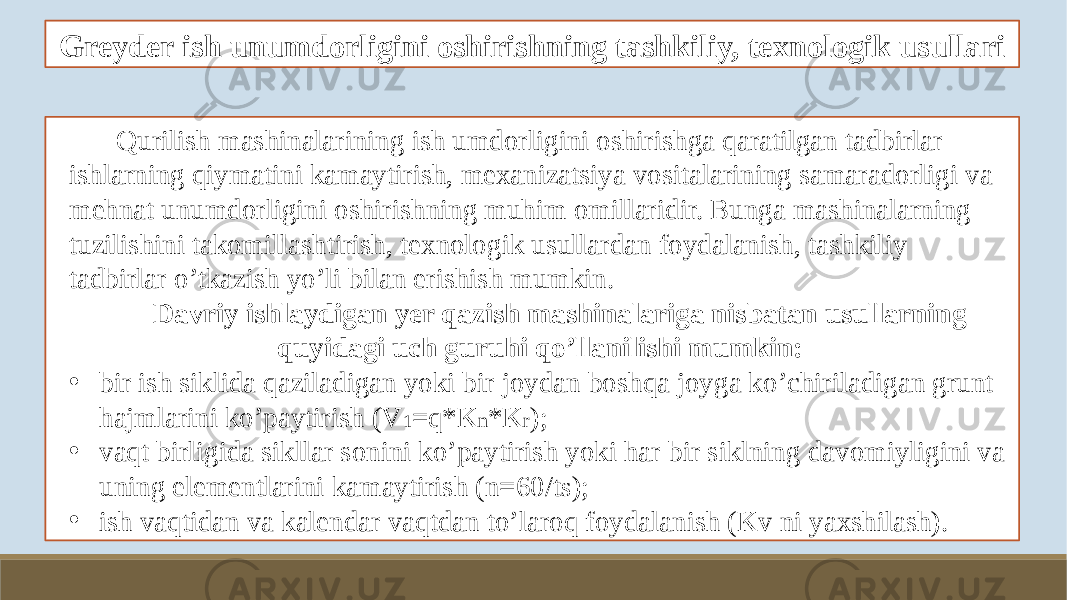 Greyder ish unumdorligini oshirishning tashkiliy, texnologik usullari Qurilish mashinalarining ish umdorligini oshirishga qaratilgan tadbirlar ishlarning qiymatini kamaytirish, mexanizatsiya vositalarining samaradorligi va mehnat unumdorligini oshirishning muhim omillaridir. Bunga mashinalarning tuzilishini takomillashtirish, texnologik usullardan foydalanish, tashkiliy tadbirlar o’tkazish yo’li bilan erishish mumkin. Davriy ishlaydigan yer qazish mashinalariga nisbatan usullarning quyidagi uch guruhi qo’llanilishi mumkin: • bir ish siklida qaziladigan yoki bir joydan boshqa joyga ko’chiriladigan grunt hajmlarini ko’paytirish (V 1 =q*K n *K r ); • vaqt birligida sikllar sonini ko’paytirish yoki har bir siklning davomiyligini va uning elementlarini kamaytirish (n=60/t s ); • ish vaqtidan va kalendar vaqtdan to’laroq foydalanish (Kv ni yaxshilash). 