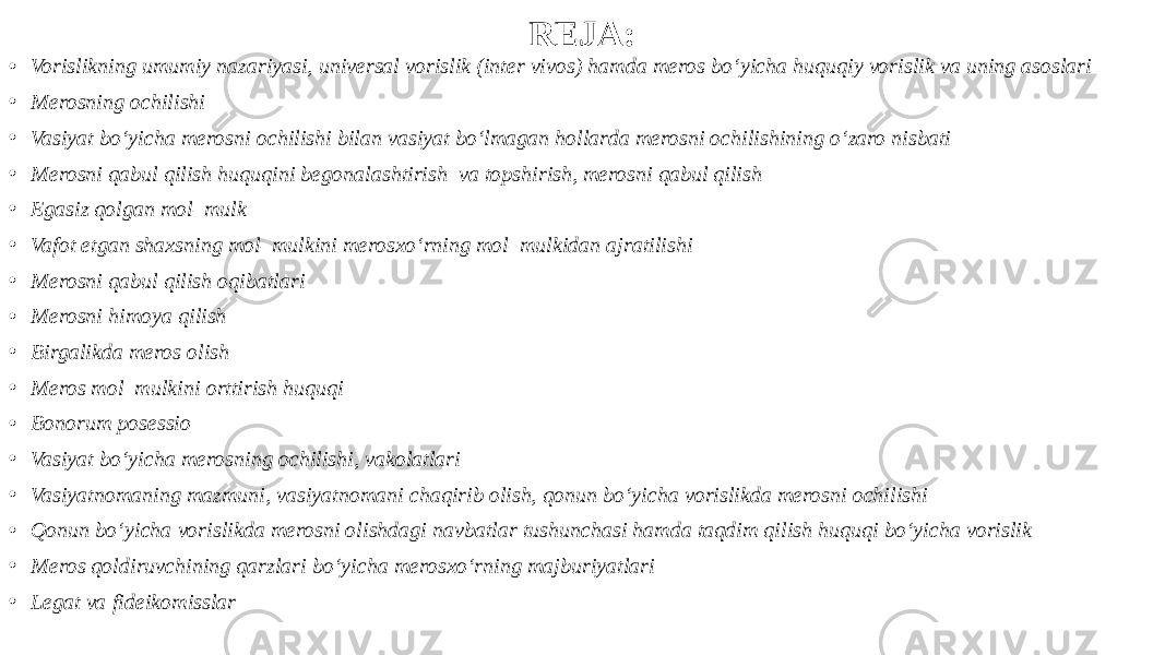 REJA: • Vorislikning umumiy nazariyasi, universal vorislik (inter vivos) hamda meros bo‘yicha huquqiy vorislik va uning asoslari • Merosning ochilishi • Vasiyat bo‘yicha merosni ochilishi bilan vasiyat bo‘lmagan hollarda merosni ochilishining o‘zaro nisbati • Merosni qabul qilish huquqini begonalashtirish va topshirish, merosni qabul qilish • Egasiz qolgan mol–mulk • Vafot etgan shaxsning mol–mulkini merosxo‘rning mol–mulkidan ajratilishi • Merosni qabul qilish oqibatlari • Merosni himoya qilish • Birgalikda meros olish • Meros mol–mulkini orttirish huquqi • Bonorum posessio • Vasiyat bo‘yicha merosning ochilishi, vakolatlari • Vasiyatnomaning mazmuni, vasiyatnomani chaqirib olish, qonun bo‘yicha vorislikda merosni ochilishi • Qonun bo‘yicha vorislikda merosni olishdagi navbatlar tushunchasi hamda taqdim qilish huquqi bo‘yicha vorislik • Meros qoldiruvchining qarzlari bo‘yicha merosxo‘rning majburiyatlari • Legat va fideikomisslar 