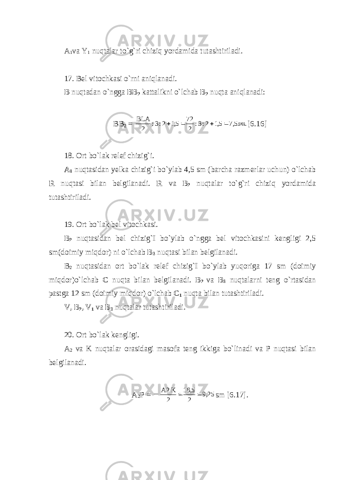 A 1 va Y 1 nuqtalar to`g`ri chiziq yordamida tutashtiriladi. 17. Bel vitochkasi o`rni aniqlanadi. B nuqtadan o`ngga BB 2 kattalikni o`lchab B 2 nuqta aniqlanadi: BB 2 = . 5,7 5,1 2:3: 2 72 5,1 2:3: 2 BLA sm     [6.16] 18. Ort bo`lak relef chizig`i. A 1 nuqtasidan yelka chizig`i bo`ylab 4,5 sm (barcha razmerlar uchun) o`lchab R nuqtasi bilan belgilanadi. R va B 2 nuqtalar to`g`ri chiziq yordamida tutashtiriladi. 19. Ort bo`lak bel vitochkasi. B 2 nuqtasidan bel chizig`I bo`ylab o`ngga bel vitochkasini kengligi 2,5 sm(doimiy miqdor) ni o`lchab B 3 nuqtasi bilan belgilanadi. B 2 nuqtasidan ort bo`lak relef chizig`I bo`ylab yuqoriga 17 sm (doimiy miqdor)o`lchab C nuqta bilan belgilanadi. B 2 va B 3 nuqtalarni teng o`rtasidan pastga 12 sm (doimiy miqdor) o`lchab C 1 nuqta bilan tutashtiriladi. V, B 2 , V 1 va B 3 nuqtalar tutashtiriladi. 20. Ort bo`lak kengligi. A 2 va K nuqtalar orasidagi masofa teng ikkiga bo`linadi va P nuqtasi bilan belgilanadi. A 2 P = 25,9 2 5, 18 2 K A2   sm [6.17]. 