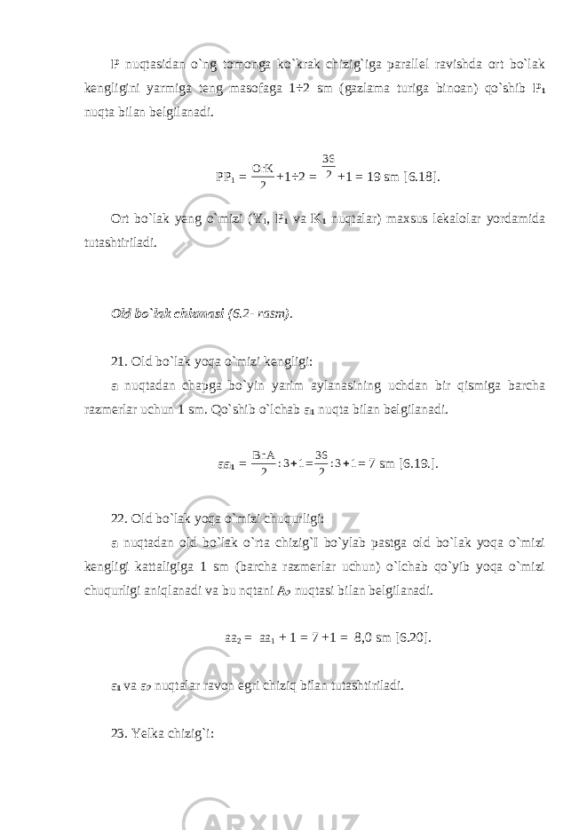 P nuqtasidan o`ng tomonga ko`krak chizig`iga parallel ravishda ort bo`lak kengligini yarmiga teng masofaga 1÷2 sm (gazlama turiga binoan) qo`shib P 1 nuqta bilan belgilanadi. PP 1 = 2 OrK +1÷2 = 2 36 +1 = 19 sm [6.18]. Ort bo`lak yeng o`mizi ( Y 1 , P 1 va K 1 nuqtalar) maxsus lekalolar yordamida tutashtiriladi. Old bo`lak chizmasi ( 6.2- rasm ) . 21. Old bo`lak yoqa o`mizi kengligi: a nuqtadan chapga bo`yin yarim aylanasining uchdan bir qismiga barcha razmerlar uchun 1 sm. Qo`shib o`lchab a 1 nuqta bilan belgilanadi. aa 1 = 1 3: 2 BnA  = 1 3: 2 36  = 7 sm [6.19.]. 22. Old bo`lak yoqa o`mizi chuqurligi: a nuqtadan old bo`lak o`rta chizig`I bo`ylab pastga old bo`lak yoqa o`mizi kengligi kattaligiga 1 sm (barcha razmerlar uchun) o`lchab qo`yib yoqa o`mizi chuqurligi aniqlanadi va bu nqtani A 2 nuqtasi bilan belgilanadi. aa 2 = aa 1 + 1 = 7 +1 = 8,0 sm [6.20]. a 1 va a 2 nuqtalar ravon egri chiziq bilan tutashtiriladi. 23. Yelka chizig`i: 