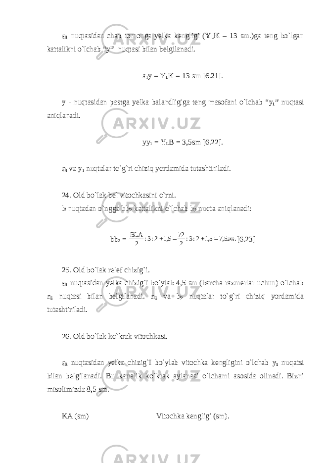 a 1 nuqtasidan chap tomonga yelka kengligi ( Y L K – 13 sm.)ga teng bo`lgan kattalikni o`lchab “ y” nuqtasi bilan belgilanadi. a 1 y = Y L K = 13 sm [6.21]. y - nuqtasidan pastga yelka balandligiga teng masofani o`lchab “ y 1 ” nuqtasi aniqlanadi. yy 1 = Y L B = 3,5sm [6.22]. a 1 va y 1 nuqtalar to`g`ri chiziq yordamida tutashtiriladi. 24. Old bo`lak bel vitochkasini o`rni. b nuqtadan o`ngga bb 2 kattalikni o`lchab b 2 nuqta aniqlanadi: bb 2 = . 5,7 5,1 2:3: 2 72 5,1 2:3: 2 BLA sm     [6.23] 25. Old bo`lak relef chizig`i. a 1 nuqtasidan yelka chizig`i bo`ylab 4,5 sm (barcha razmerlar uchun) o`lchab a 3 nuqtasi bilan belgilanadi. a 3 va b 2 nuqtalar to`g`ri chiziq yordamida tutashtiriladi. 26. Old bo`lak ko`krak vitochkasi. a 3 nuqtasidan yelka chizig`I bo`ylab vitochka kengligini o`lchab y 1 nuqatsi bilan belgilanadi. Bu kattalik ko`krak aylanasi o`lchami asosida olinadi. Bizni misolimizda 8,5 sm. KA (sm) Vitochka kengligi (sm). 