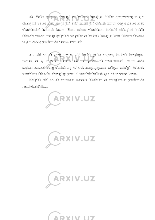 30. Yelka qirqimi chizig`I va ko`krak kengligi. Yelka qirqimining to`g`ri chizig`ini va ko`krak kengligini aniq kattaligini chizish uchun qog`ozda ko`krak vitochkasini bekitish lozim. Buni uchun vitochkani birinchi chizig`ini bukib ikkinchi tomoni ustiga qo`yiladi va yelka va ko`krak kengligi kattaliklarini davomi to`g`ri chiziq yordamida davom ettiriladi. 31. Old bo`lak yeng o`mizi. Old bo`lak yelka nuqtasi, ko`krak kengligini nuqtasi va k 2 nuqtalar maxsus lekalolar yordamida tutashtiriladi. Shuni esda saqlash kerakki yeng o`mizining ko`krak kengligigacha bo`lgan chizig`I ko`krak vitochkasi ikkinchi chizig`iga parallel ravishda bo`lishiga e`tibor berish lozim. Ko`ylak old bo`lak chizmasi maxsus lekalolar va chizg`ichlar yordamida rasmiylashtiriladi. 