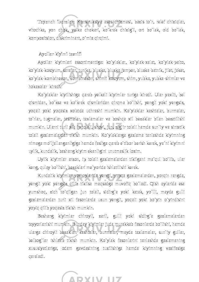 Tayanch iboralar : Konstruksiya asos chizmasi, bazis to`r, relef chiziqlar, vitochka, yon chok, yelka chokari, ko`krak chizig`I, ort bo`lak, old bo`lak, kompozitsion, diskriminant, o`miz qirqimi. Ayollar kiyimi tasnifi Ayollar kiyimlari assortimentiga: ko`ylaklar, ko`ylak-xalat, ko`ylak-palto, ko`ylak-kostyum, sarafan, tunika, bluzka, bluzka-jemper, bluzka-batnik, jilet, jaket, ko`ylak-kombinezon, kombinezon, shimli kostyum, shim, yubka, yubka-shimlar va hokazolar kiradi. Ko`ylaklar kiyilishiga qarab yelkali kiyimlar turiga kiradi. Ular yaxlit, bel qismidan, bo`ksa va ko`krak qismlaridan qirqma bo`lishi, yengli yoki yengsiz, yoqali yoki yoqasiz xolatda uchrashi mumkin. Ko`ylaklar kashtalar, burmalar, to`rlar, tugmalar, tasmalar, taxlamalar va boshqa xil bezaklar bilan bezatilishi mumkin. Ularni turli xil: ip tolali, shoyi, jun, zig`ir tolali hamda sun`iy va sintetik tolali gazlamalardan tikish mumkin. Ko`ylaklarga gazlama tanlashda kiyimning nimaga mo`ljallanganligiga hamda fasliga qarab e`tibor berish kerak, ya`ni kiyimni uylik, kundalik, bashang kiyim ekanligini unutmaslik lozim. Uylik kiyimlar arzon, ip tolali gazlamalardan tikilgani ma`qul bo`lib, ular keng, qulay bo`lishi, bezaklari me`yorida ishlatilishi kerak. Kundalik kiyimlar yoz oylarida yengil, yupqa gazlamalardan, yorqin rangda, yengli yoki yengsiz qilib tikilsa maqsadga muvofiq bo`ladi. Qish oylarida esa yumshoq, zich to`qilgan jun tolali, sidirg`a yoki katak, yo`lli, mayda gulli gazlamalardan turli xil fasonlarda uzun yengli, yoqali yoki bo`yin o`yindisini yopiq qilib yoqasiz tikish mumkin. Bashang kiyimlar chiroyli, zarli, gulli yoki sidirg`a gazlamalardan tayyorlanishi mumkin. Bunday kiyimlar juda murakkab fasonlarda bo`lishi, hamda ularga chiroyli bezaklar: kashtalar, burmalar, mayda taxlamalar, sun`iy gullar, belbog`lar ishlatib tikish mumkin. Ko`ylak fasonlarini tanlashda gazlamaning xususiyatlariga, odam gavdasining tuzilishiga hamda kiyimning vazifasiga qaraladi. 