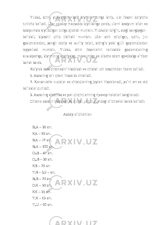 Yubka, shim, yubka-shim belli kiyimlar turiga kirib, ular fasoni bo`yicha turlicha bo`ladi. Ular qanday maqsadda kiyilishiga qarab, ularni kostyum bilan va kostyumsiz kiyiladigan turiga ajratish mumkin. Yubkalar to`g`ri, etagi kengaygan - bo`lakli, klyoshli qilib tikilishi mumkin. Ular zich to`qilgan, qalin, jun gazlamalardan, yengli tabiiy va sun`iy tolali, sidirg`a yoki gulli gazlamalardan tayyorlash mumkin. Yubka, shim fasonlarini tanlashda gazlamalarning xususiyatiga, kiyimning vazifasiga, mavsumiga va albatta odam gavdasiga e`tibor berish kerak. Ko`ylak asos chizmasini hisoblash va chizish uch bosqichdan iborat bo`ladi. 1. Asosning to`r qismi hisoblab chiziladi. 2. Konstruktiv nuqtalar va chiziqlarning joylari hisoblanadi, ya`ni ort va old bo`laklar quriladi. 3. Asosning vitochka va yon qirqimlarining tipovoy holatlari belgilanadi. Chizma asosini hisoblash va qurish uchun quyidagi o`lchovlar kerak bo`ladi: Asosiy o`lchamlar: B n A – 36 sm. KA – 96 sm. B l A – 72 sm. B k A – 100 sm. O lb B – 42 sm. O rb B – 39 sm. KB – 26 sm Y l B – 3,5 – sm. B k B – 20 sm. O r K – 36 sm. KK – 35 sm. Y l K – 13 sm. Y u U – 60 sm. 