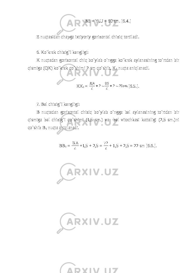 BE = Y u U = 60 sm. [6.4.] E nuqtasidan chapga ixtiyoriy gorizontal chiziq tortiladi. 6. Ko`krak chizig`I kengligi: K nuqtadan gorizontal chiq bo`ylab o`ngga ko`krak aylanasining to`rtdan bir qismiga (QK) ko`krak qo`shimi 2-sm qo`shib, K 1 nuqta aniqlanadi. KK 1 = . 26 2 4 96 2 4 sm KA     [6.5.]. 7. Bel chizig`I kengligi: B nuqtadan gorizontal chiziq bo`ylab o`ngga bel aylanasining to`rtdan bir qismiga bel chizig`i qo`shimi (1,5 sm.) va bel vitochkasi kattaligi (2,5 sm.)ni qo`shib B 1 nuqta aniqlanadi. BB 1 = 4 BlA +1,5 + 2,5 = 4 72 + 1,5 + 2,5 = 22 sm [6.6.]. 