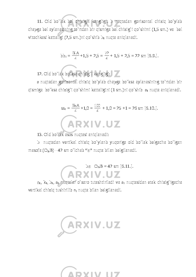 11. Old bo`lak bel chizig`I kengligi. b nuqtadan gorizontal chiziq bo`ylab chapga bel aylanasining to`rtdan bir qismiga bel chizig`i qo`shimi (1,5 sm.) va bel vitochkasi kattaligi (2,5 sm.)ni qo`shib b 1 nuqta aniqlanadi. bb 1 = 4 BlA +1,5 + 2,5 = 4 72 + 1,5 + 2,5 = 22 sm [6.9.]. 12. Old bo`lak bo`ksa chizig`I kengligi: s nuqtadan gorizontal chiziq bo`ylab chapga bo`ksa aylanasining to`rtdan bir qismiga bo`ksa chizig`i qo`shimi kattaligini (1 sm.)ni qo`shib s 1 nuqta aniqlanadi. ss 1 = 4 BkA +1,0 = 4 100 + 1,0 = 25 +1 = 26 sm [6.10.]. 13. Old bo`lak asos nuqtasi aniqlanadi: b nuqtadan vertikal chiziq bo`ylanb yuqoriga old bo`lak belgacha bo`lgan masofa (O lb B) - 42 sm o`lchab “a” nuqta bilan belgilanadi. ba= O lb B = 42 sm [6.11.]. a 1 , k 1, b 1 , s 1 nuqtalar o`zaro tutashtiriladi va s 1 nuqtasidan etak chizig`igacha vertikal chiziq tushirilib e 1 nuqta bilan belgilanadi. 