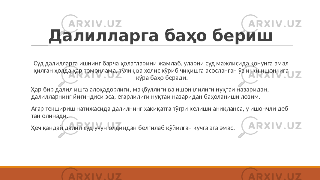 Далилларга баҳо бериш Суд далилларга ишнинг барча ҳолатларини жамлаб, уларни суд мажлисида қонунга амал қилган ҳолда ҳар томонлама, тўлиқ ва холис кўриб чиқишга асосланган ўз ички ишончига кўра баҳо беради. Ҳар бир далил ишга алоқадорлиги, мақбуллиги ва ишончлилиги нуқтаи назаридан, далилларнинг йиғиндиси эса, етарлилиги нуқтаи назаридан баҳоланиши лозим. Агар текшириш натижасида далилнинг ҳақиқатга тўғри келиши аниқланса, у ишончли деб тан олинади. Ҳеч қандай далил суд учун олдиндан белгилаб қўйилган кучга эга эмас. 