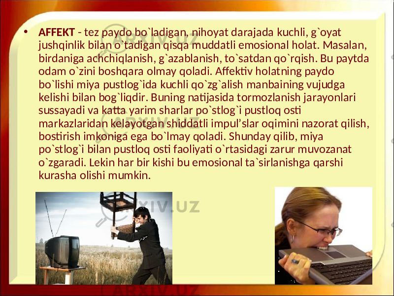 • AFFEKT - tez paydo bo`ladigan, nihoyat darajada kuchli, g`oyat jushqinlik bilan o`tadigan qisqa muddatli emosional holat. Masalan, birdaniga achchiqlanish, g`azablanish, to`satdan qo`rqish. Bu paytda odam o`zini boshqara olmay qoladi. Affektiv holatning paydo bo`lishi miya pustlog`ida kuchli qo`zg`alish manbaining vujudga kelishi bilan bog`liqdir. Buning natijasida tormozlanish jarayonlari sussayadi va katta yarim sharlar po`stlog`i pustloq osti markazlaridan kelayotgan shiddatli impul’slar oqimini nazorat qilish, bostirish imkoniga ega bo`lmay qoladi. Shunday qilib, miya po`stlog`i bilan pustloq osti faoliyati o`rtasidagi zarur muvozanat o`zgaradi. Lekin har bir kishi bu emosional ta`sirlanishga qarshi kurasha olishi mumkin. 