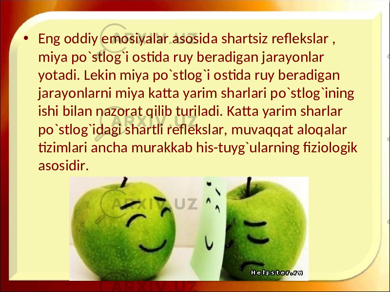 • Eng oddiy emosiyalar asosida shartsiz reflekslar , miya po`stlog`i ostida ruy beradigan jarayonlar yotadi. Lekin miya po`stlog`i ostida ruy beradigan jarayonlarni miya katta yarim sharlari po`stlog`ining ishi bilan nazorat qilib turiladi. Katta yarim sharlar po`stlog`idagi shartli reflekslar, muvaqqat aloqalar tizimlari ancha murakkab his-tuyg`ularning fiziologik asosidir. 