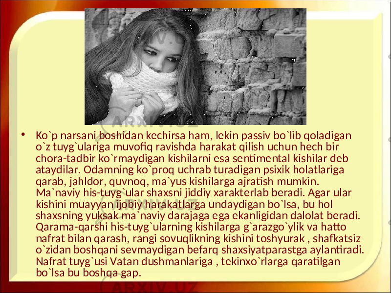 • Ko`p narsani boshidan kechirsa ham, lekin passiv bo`lib qoladigan o`z tuyg`ulariga muvofiq ravishda harakat qilish uchun hech bir chora-tadbir ko`rmaydigan kishilarni esa sentimental kishilar deb ataydilar. Odamning ko`proq uchrab turadigan psixik holatlariga qarab, jahldor, quvnoq, ma`yus kishilarga ajratish mumkin. Ma`naviy his-tuyg`ular shaxsni jiddiy xarakterlab beradi. Agar ular kishini muayyan ijobiy harakatlarga undaydigan bo`lsa, bu hol shaxsning yuksak ma`naviy darajaga ega ekanligidan dalolat beradi. Qarama-qarshi his-tuyg`ularning kishilarga g`arazgo`ylik va hatto nafrat bilan qarash, rangi sovuqlikning kishini toshyurak , shafkatsiz o`zidan boshqani sevmaydigan befarq shaxsiyatparastga aylantiradi. Nafrat tuyg`usi Vatan dushmanlariga , tekinxo`rlarga qaratilgan bo`lsa bu boshqa gap. 