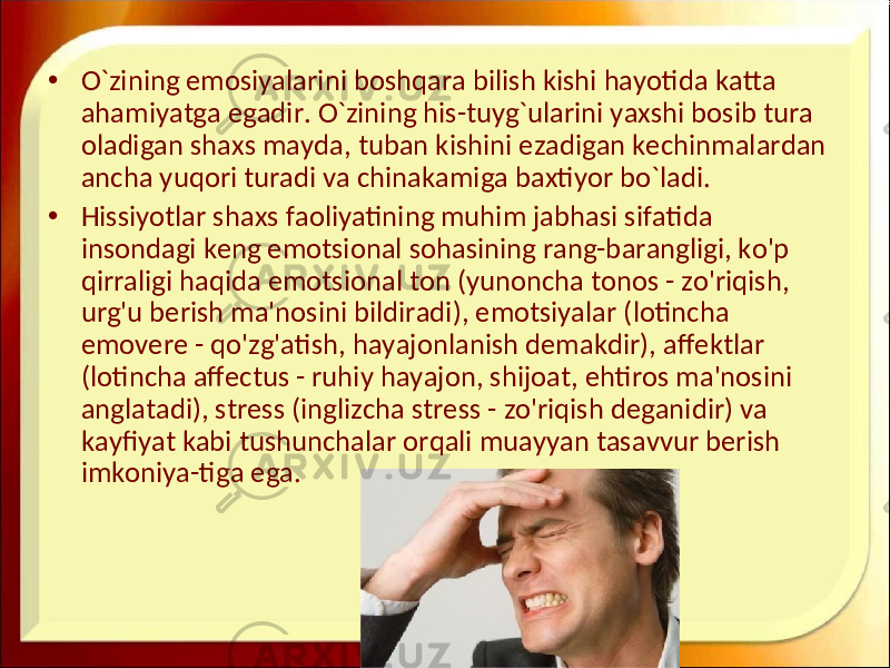 • O`zining emosiyalarini boshqara bilish kishi hayotida katta ahamiyatga egadir. O`zining his-tuyg`ularini yaxshi bosib tura oladigan shaxs mayda, tuban kishini ezadigan kechinmalardan ancha yuqori turadi va chinakamiga baxtiyor bo`ladi. • Hissiyotlar shaxs faoliyatining muhim jabhasi sifatida insondagi keng emotsional sohasining rang-barangligi, ko&#39;p qirraligi haqida emotsional ton (yunoncha tonos - zo&#39;riqish, urg&#39;u berish ma&#39;nosini bildiradi), emotsiyalar (lotincha emovere - qo&#39;zg&#39;atish, hayajonlanish demakdir), affektlar (lotincha affectus - ruhiy hayajon, shijoat, ehtiros ma&#39;nosini anglatadi), stress (inglizcha stress - zo&#39;riqish deganidir) va kayfiyat kabi tushunchalar orqali muayyan tasavvur berish imkoniya-tiga ega. 