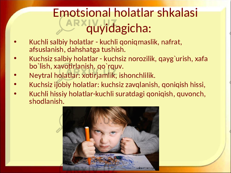 Emotsional holatlar shkalasi quyidagicha: • Kuchli salbiy holatlar - kuchli qoniqmaslik , nafrat , afsuslanish , dahshatga tushish . • Kuchsiz salbiy holatlar - kuchsiz norozilik , qayg ` urish , xafa bo ` lish , xavotirlanish , qo ` rquv . • Neytral holatlar: xotirjamlik, ishonchlilik. • Kuchsiz ijobiy holatlar : kuchsiz zavqlanish , qoniqish hissi , • Kuchli hissiy holatlar - kuchli suratdagi qoniqish , quvonch , shodlanish . 