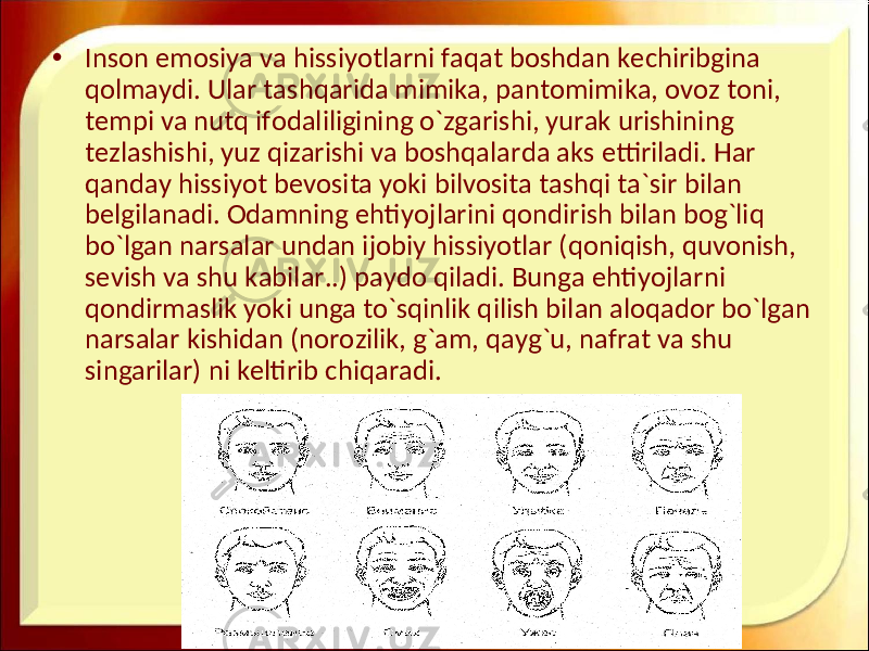 • Inson emosiya va hissiyotlarni faqat boshdan kechiribgina qolmaydi. Ular tashqarida mimika, pantomimika, ovoz toni, tempi va nutq ifodaliligining o`zgarishi, yurak urishining tezlashishi, yuz qizarishi va boshqalarda aks ettiriladi. Har qanday hissiyot bevosita yoki bilvosita tashqi ta`sir bilan belgilanadi. Odamning ehtiyojlarini qondirish bilan bog`liq bo`lgan narsalar undan ijobiy hissiyotlar (qoniqish, quvonish, sevish va shu kabilar..) paydo qiladi. Bunga ehtiyojlarni qondirmaslik yoki unga to`sqinlik qilish bilan aloqador bo`lgan narsalar kishidan (norozilik, g`am, qayg`u, nafrat va shu singarilar) ni keltirib chiqaradi. 