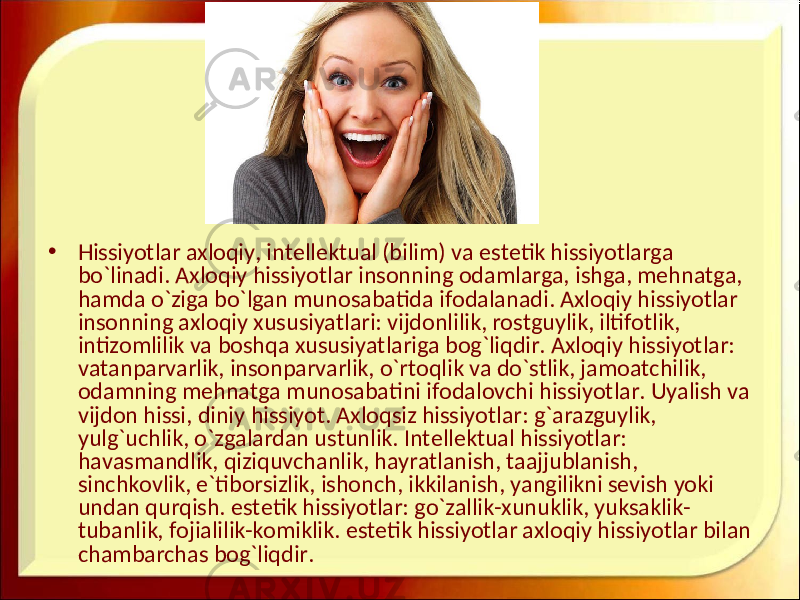 • Hissiyotlar axloqiy, intellektual (bilim) va estetik hissiyotlarga bo`linadi. Axloqiy hissiyotlar insonning odamlarga, ishga, mehnatga, hamda o`ziga bo`lgan munosabatida ifodalanadi. Axloqiy hissiyotlar insonning axloqiy xususiyatlari: vijdonlilik, rostguylik, iltifotlik, intizomlilik va boshqa xususiyatlariga bog`liqdir. Axloqiy hissiyotlar: vatanparvarlik, insonparvarlik, o`rtoqlik va do`stlik, jamoatchilik, odamning mehnatga munosabatini ifodalovchi hissiyotlar. Uyalish va vijdon hissi, diniy hissiyot. Axloqsiz hissiyotlar: g`arazguylik, yulg`uchlik, o`zgalardan ustunlik. Intellektual hissiyotlar: havasmandlik, qiziquvchanlik, hayratlanish, taajjublanish, sinchkovlik, e`tiborsizlik, ishonch, ikkilanish, yangilikni sevish yoki undan qurqish. estetik hissiyotlar: go`zallik-xunuklik, yuksaklik- tubanlik, fojialilik-komiklik. estetik hissiyotlar axloqiy hissiyotlar bilan chambarchas bog`liqdir. 