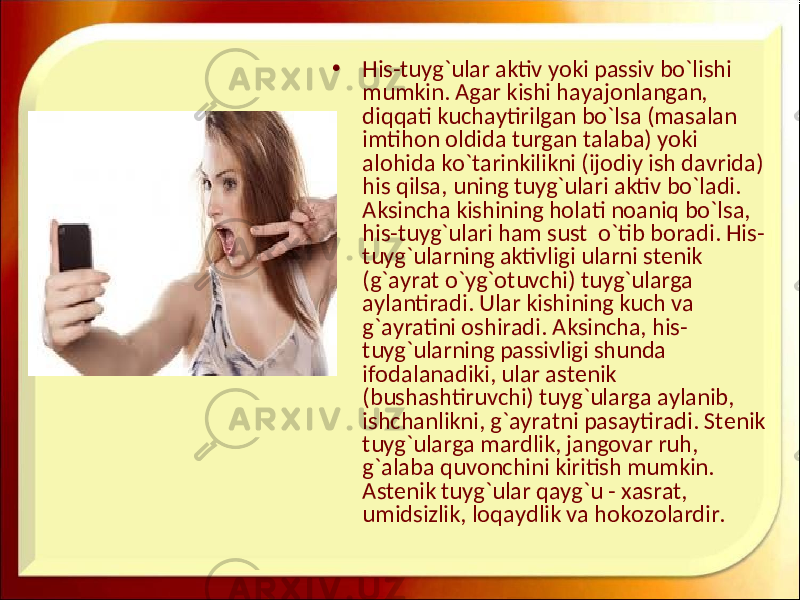 • His-tuyg`ular aktiv yoki passiv bo`lishi mumkin. Agar kishi hayajonlangan, diqqati kuchaytirilgan bo`lsa (masalan imtihon oldida turgan talaba) yoki alohida ko`tarinkilikni (ijodiy ish davrida) his qilsa, uning tuyg`ulari aktiv bo`ladi. Aksincha kishining holati noaniq bo`lsa, his-tuyg`ulari ham sust o`tib boradi. His- tuyg`ularning aktivligi ularni stenik (g`ayrat o`yg`otuvchi) tuyg`ularga aylantiradi. Ular kishining kuch va g`ayratini oshiradi. Aksincha, his- tuyg`ularning passivligi shunda ifodalanadiki, ular astenik (bushashtiruvchi) tuyg`ularga aylanib, ishchanlikni, g`ayratni pasaytiradi. Stenik tuyg`ularga mardlik, jangovar ruh, g`alaba quvonchini kiritish mumkin. Astenik tuyg`ular qayg`u - xasrat, umidsizlik, loqaydlik va hokozolardir. 