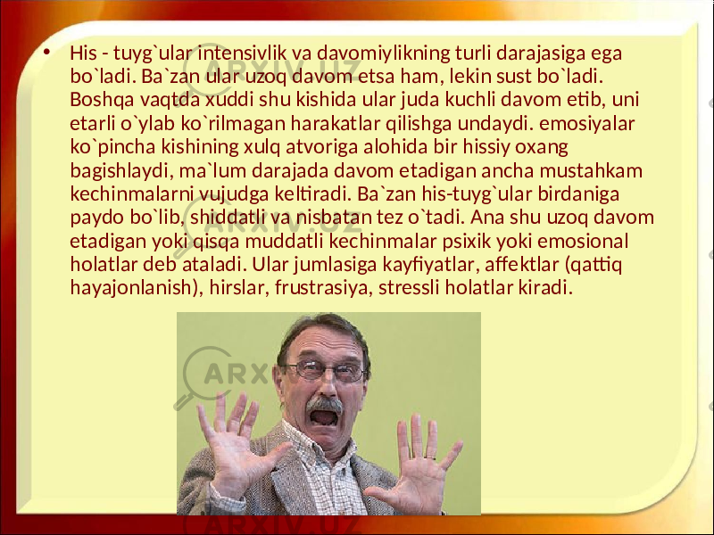 • His - tuyg`ular intensivlik va davomiylikning turli darajasiga ega bo`ladi. Ba`zan ular uzoq davom etsa ham, lekin sust bo`ladi. Boshqa vaqtda xuddi shu kishida ular juda kuchli davom etib, uni etarli o`ylab ko`rilmagan harakatlar qilishga undaydi. emosiyalar ko`pincha kishining xulq atvoriga alohida bir hissiy oxang bagishlaydi, ma`lum darajada davom etadigan ancha mustahkam kechinmalarni vujudga keltiradi. Ba`zan his-tuyg`ular birdaniga paydo bo`lib, shiddatli va nisbatan tez o`tadi. Ana shu uzoq davom etadigan yoki qisqa muddatli kechinmalar psixik yoki emosional holatlar deb ataladi. Ular jumlasiga kayfiyatlar, affektlar (qattiq hayajonlanish), hirslar, frustrasiya, stressli holatlar kiradi. 