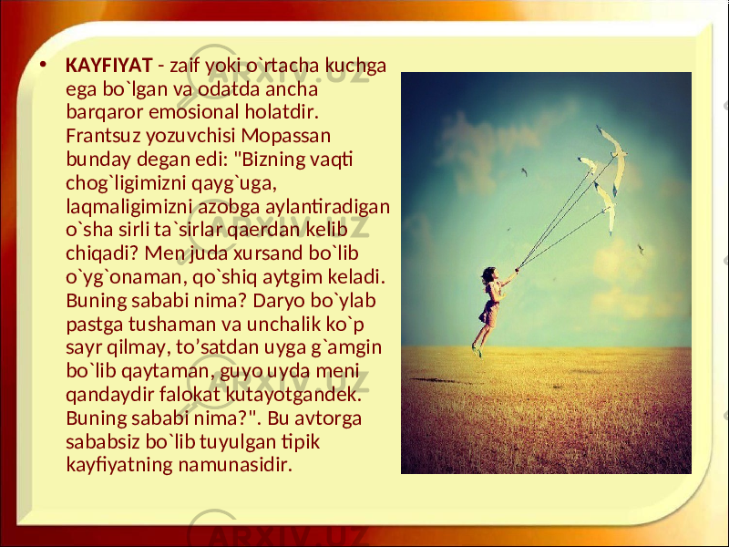 • KAYFIYAT - zaif yoki o`rtacha kuchga ega bo`lgan va odatda ancha barqaror emosional holatdir. Frantsuz yozuvchisi Mopassan bunday degan edi: &#34;Bizning vaqti chog`ligimizni qayg`uga, laqmaligimizni azobga aylantiradigan o`sha sirli ta`sirlar qaerdan kelib chiqadi? Men juda xursand bo`lib o`yg`onaman, qo`shiq aytgim keladi. Buning sababi nima? Daryo bo`ylab pastga tushaman va unchalik ko`p sayr qilmay, to’satdan uyga g`amgin bo`lib qaytaman, guyo uyda meni qandaydir falokat kutayotgandek. Buning sababi nima?&#34;. Bu avtorga sababsiz bo`lib tuyulgan tipik kayfiyatning namunasidir. 