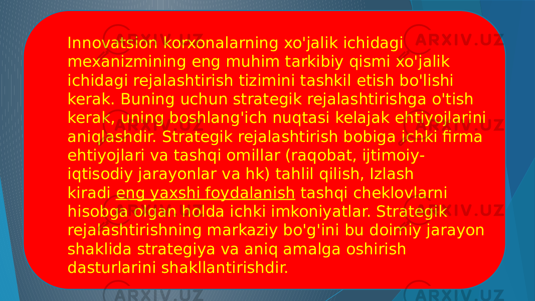 Innovatsion korxonalarning xo&#39;jalik ichidagi mexanizmining eng muhim tarkibiy qismi xo&#39;jalik ichidagi rejalashtirish tizimini tashkil etish bo&#39;lishi kerak. Buning uchun strategik rejalashtirishga o&#39;tish kerak, uning boshlang&#39;ich nuqtasi kelajak ehtiyojlarini aniqlashdir. Strategik rejalashtirish bobiga ichki firma ehtiyojlari va tashqi omillar (raqobat, ijtimoiy- iqtisodiy jarayonlar va hk) tahlil qilish, Izlash kiradi  eng yaxshi foydalanish  tashqi cheklovlarni hisobga olgan holda ichki imkoniyatlar. Strategik rejalashtirishning markaziy bo&#39;g&#39;ini bu doimiy jarayon shaklida strategiya va aniq amalga oshirish dasturlarini shakllantirishdir. 