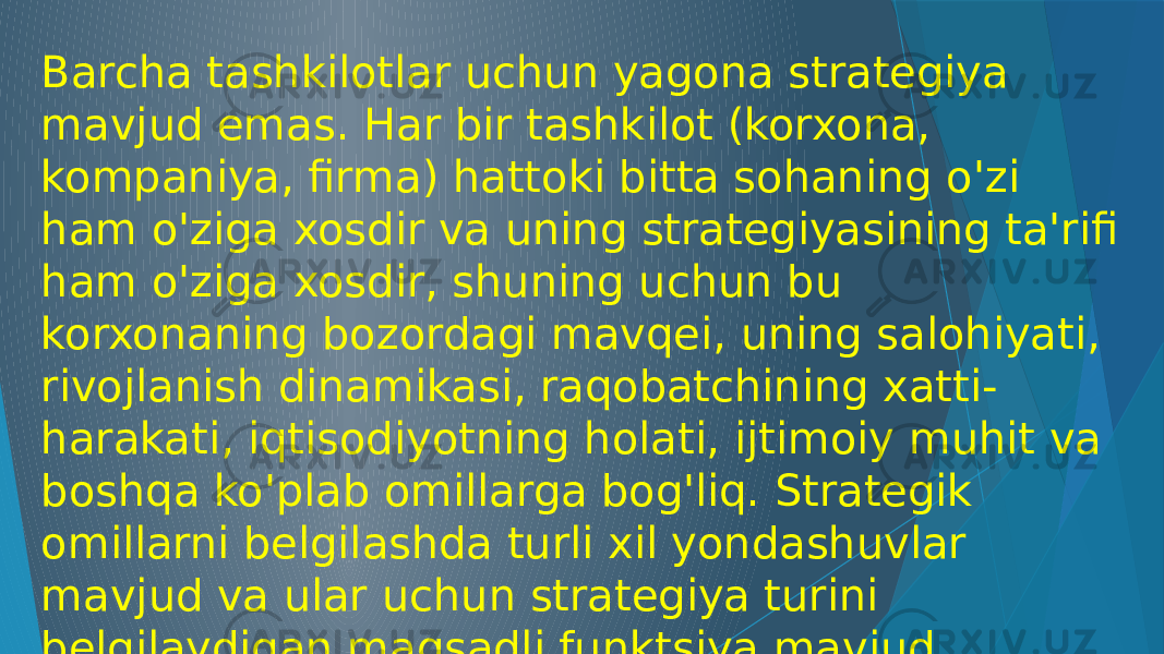 Barcha tashkilotlar uchun yagona strategiya mavjud emas. Har bir tashkilot (korxona, kompaniya, firma) hattoki bitta sohaning o&#39;zi ham o&#39;ziga xosdir va uning strategiyasining ta&#39;rifi ham o&#39;ziga xosdir, shuning uchun bu korxonaning bozordagi mavqei, uning salohiyati, rivojlanish dinamikasi, raqobatchining xatti- harakati, iqtisodiyotning holati, ijtimoiy muhit va boshqa ko&#39;plab omillarga bog&#39;liq. Strategik omillarni belgilashda turli xil yondashuvlar mavjud va ular uchun strategiya turini belgilaydigan maqsadli funktsiya mavjud. 