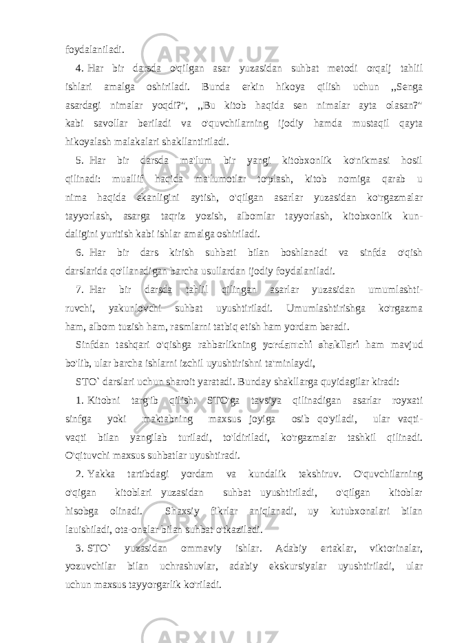 foydalaniladi. 4. Har bir darsda o&#39;qilgan asar yuzasidan suhbat metodi orqalj tahlil ishlari amalga oshiriladi. Bunda erkin hikoya qilish uchun ,,Senga asardagi nimalar yoqdi?&#34;, ,,Bu kitob haqida sen nimalar ayta olasan?&#34; kabi savollar beriladi va o&#39;quvchilarning ijodiy hamda mustaqil qayta hikoyalash malakalari shakllantiriladi. 5. Har bir darsda ma&#39;lum bir yangi kitobxonlik ko&#39;nikmasi hosil qilinadi: muallif haqida ma&#39;lumotlar to&#39;plash, kitob nomiga qarab u nima haqida ekanligini aytish, o&#39;qilgan asarlar yuzasidan ko&#39;rgazmalar tayyorlash, asarga taqriz yozish, albomlar tayyorlash, kitobxonlik kun- daligini yuritish kabi ishlar amalga oshiriladi. 6. Har bir dars kirish suhbati bilan boshlanadi va sinfda o&#39;qish darslarida qo&#39;llanadigan barcha usullardan ijodiy foydalaniladi. 7. Har bir darsda tahlil qilingan asarlar yuzasidan umumlashti- ruvchi, yakunlovchi suhbat uyushtiriladi. Umumlashtirishga ko&#39;rgazma ham, albom tuzish ham, rasmlarni tatbiq etish ham yordam beradi. Sinfdan tashqari o&#39;qishga rahbarlikning yordamchi shakllari ham mavjud bo&#39;lib, ular barcha ishlarni izchil uyushtirishni ta&#39;minlaydi, ST O ` darslari uchun sharoit yaratadi. Bunday shakllarga quyidagilar kiradi: 1. Kitobni targ&#39;ib qilish. STO&#39;ga tavsiya qilinadigan asarlar royxati sinfga yoki maktabning maxsus joyiga osib qo&#39;yiladi, ular vaqti- vaqti bilan yangilab turiladi, to&#39;ldiriladi, ko&#39;rgazmalar tashkil qilinadi. O&#39;qituvchi maxsus suhbatlar uyushtiradi. 2. Yakka tartibdagi yordam va kundalik tekshiruv. O&#39;quvchilarning o&#39;qigan kitoblari yuzasidan suhbat uyushtiriladi, o&#39;qilgan kitoblar hisobga olinadi. Shaxsiy fikrlar aniqlanadi, uy kutubxonalari bilan lauishiladi, ota-onalar bilan suhbat o&#39;tkaziladi. 3. STO` yuzasidan ommaviy ishlar. Adabiy ertaklar, viktorinalar, yozuvchilar bilan uchrashuvlar, adabiy ekskursiyalar uyushtiriladi, ular uchun maxsus tayyorgarlik ko&#39;riladi. 