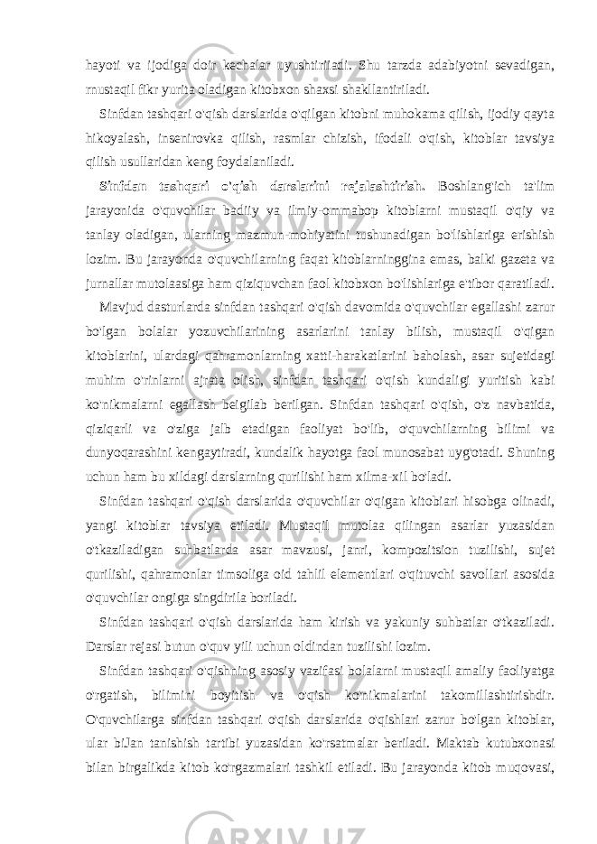 hayoti va ijodiga doir kechalar uyushtiriiadi. Shu tarzda adabiyotni sevadigan, rnustaqil fikr yurita oladigan kitobxon shaxsi shakllantiriladi. Sinfdan tashqari o&#39;qish darslarida o&#39;qilgan kitobni muhokama qilish, ijodiy qayta hikoyalash, insenirovka qilish, rasmlar chizish, ifodali o&#39;qish, kitoblar tavsiya qilish usullaridan keng foydalaniladi. Sinfdan tashqari o&#39;qish darslarini rejalashtirish. Boshlang&#39;ich ta&#39;lim jarayonida o&#39;quvchilar badiiy va ilmiy-ommabop kitoblarni mustaqil o&#39;qiy va tanlay oladigan, ularning mazmun-mohiyatini tushunadigan bo&#39;lishlariga erishish lozim. Bu jarayonda o&#39;quvchilarning faqat kitoblarninggina emas, balki gazeta va jurnallar mutolaasiga ham qiziquvchan faol kitobxon bo&#39;lishlariga e&#39;tibor qaratiladi. Mavjud dasturlarda sinfdan tashqari o&#39;qish davomida o&#39;quvchilar egallashi zarur bo&#39;lgan bolalar yozuvchilarining asarlarini tanlay bilish, mustaqil o&#39;qigan kitoblarini, ulardagi qahramonlarning xatti-harakatlarini baholash, asar sujetidagi muhim o&#39;rinlarni ajrata olish, sinfdan tashqari o&#39;qish kundaligi yuritish kabi ko&#39;nikmalarni egallash beigilab berilgan. Sinfdan tashqari o&#39;qish, o&#39;z navbatida, qiziqarli va o&#39;ziga jalb etadigan faoliyat bo&#39;lib, o&#39;quvchilarning bilimi va dunyoqarashini kengaytiradi, kundalik hayotga faol munosabat uyg&#39;otadi. Shuning uchun ham bu xildagi darslarning qurilishi ham xilma-xil bo&#39;ladi. Sinfdan tashqari o&#39;qish darslarida o&#39;quvchilar o&#39;qigan kitobiari hisobga olinadi, yangi kitoblar tavsiya etiladi. Mustaqil mutolaa qilingan asarlar yuzasidan o&#39;tkaziladigan suhbatlarda asar mavzusi, janri, kompozitsion tuzilishi, sujet qurilishi, qahramonlar timsoliga oid tahlil elementlari o&#39;qituvchi savollari asosida o&#39;quvchilar ongiga singdirila boriladi. Sinfdan tashqari o&#39;qish darslarida ham kirish va yakuniy suhbatlar o&#39;tkaziladi. Darslar rejasi butun o&#39;quv yili uchun oldindan tuzilishi lozim. Sinfdan tashqari o&#39;qishning asosiy vazifasi bolalarni mustaqil amaliy faoliyatga o&#39;rgatish, bilimini boyitish va o&#39;qish ko&#39;nikmalarini takomillashtirishdir. O&#39;quvchilarga sinfdan tashqari o&#39;qish darslarida o&#39;qishlari zarur bo&#39;lgan kitoblar, ular biJan tanishish tartibi yuzasidan ko&#39;rsatmalar beriladi. Maktab kutubxonasi bilan birgalikda kitob ko&#39;rgazmalari tashkil etiladi. Bu jarayonda kitob muqovasi, 