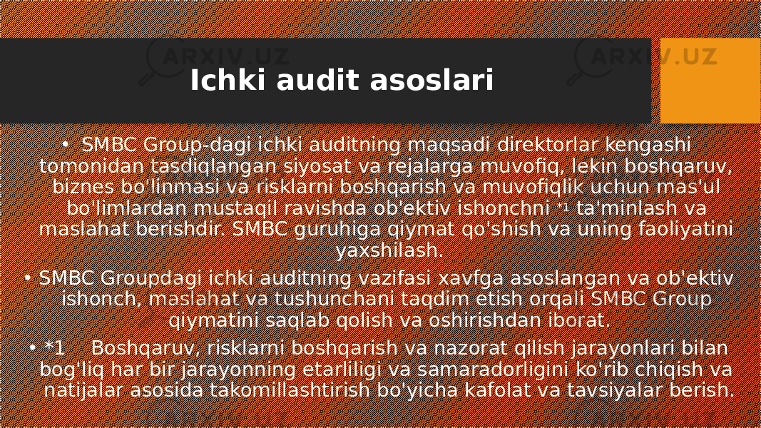 Ichki audit asoslari • SMBC Group-dagi ichki auditning maqsadi direktorlar kengashi tomonidan tasdiqlangan siyosat va rejalarga muvofiq, lekin boshqaruv, biznes bo&#39;linmasi va risklarni boshqarish va muvofiqlik uchun mas&#39;ul bo&#39;limlardan mustaqil ravishda ob&#39;ektiv ishonchni  *1  ta&#39;minlash va maslahat berishdir. SMBC guruhiga qiymat qo&#39;shish va uning faoliyatini yaxshilash. • SMBC Groupdagi ichki auditning vazifasi xavfga asoslangan va ob&#39;ektiv ishonch, maslahat va tushunchani taqdim etish orqali SMBC Group qiymatini saqlab qolish va oshirishdan iborat. • *1    Boshqaruv, risklarni boshqarish va nazorat qilish jarayonlari bilan bog&#39;liq har bir jarayonning etarliligi va samaradorligini ko&#39;rib chiqish va natijalar asosida takomillashtirish bo&#39;yicha kafolat va tavsiyalar berish. 