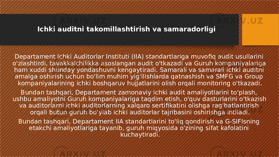 Ichki auditni takomillashtirish va samaradorligi Departament Ichki Auditorlar Instituti (IIA) standartlariga muvofiq audit usullarini o&#39;zlashtirdi, tavakkalchilikka asoslangan audit o&#39;tkazadi va Guruh kompaniyalariga ham xuddi shunday yondashuvni kengaytiradi. Samarali va samarali ichki auditni amalga oshirish uchun bo&#39;lim muhim yig&#39;ilishlarda qatnashish va SMFG va Group kompaniyalarining ichki boshqaruv hujjatlarini olish orqali monitoring o&#39;tkazadi. Bundan tashqari, Departament zamonaviy ichki audit amaliyotlarini to&#39;plash, ushbu amaliyotni Guruh kompaniyalariga taqdim etish, o&#39;quv dasturlarini o&#39;tkazish va auditorlarni ichki auditorlarning xalqaro sertifikatini olishga rag&#39;batlantirish orqali butun guruh bo&#39;ylab ichki auditorlar tajribasini oshirishga intiladi. Bundan tashqari, Departament IIA standartlarini to&#39;liq qondirish va G-SIFIsning etakchi amaliyotlariga tayanib, guruh miqyosida o&#39;zining sifat kafolatini kuchaytiradi. 