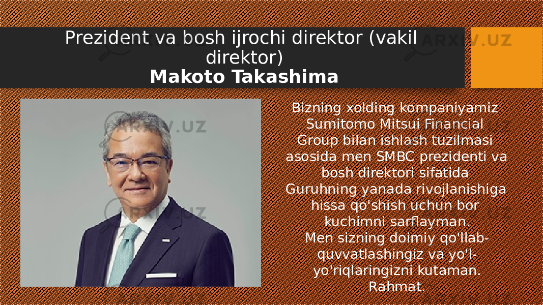 Prezident va bosh ijrochi direktor (vakil direktor) Makoto Takashima Bizning xolding kompaniyamiz Sumitomo Mitsui Financial Group bilan ishlash tuzilmasi asosida men SMBC prezidenti va bosh direktori sifatida Guruhning yanada rivojlanishiga hissa qo&#39;shish uchun bor kuchimni sarflayman. Men sizning doimiy qo&#39;llab- quvvatlashingiz va yo&#39;l- yo&#39;riqlaringizni kutaman. Rahmat. 