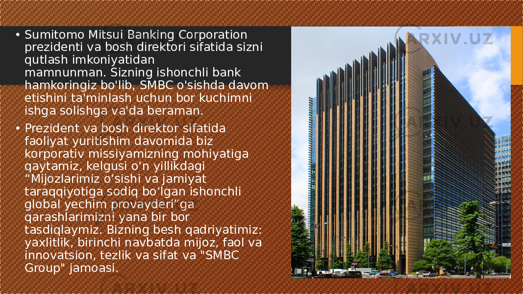 • Sumitomo Mitsui Banking Corporation prezidenti va bosh direktori sifatida sizni qutlash imkoniyatidan mamnunman. Sizning ishonchli bank hamkoringiz bo&#39;lib, SMBC o&#39;sishda davom etishini ta&#39;minlash uchun bor kuchimni ishga solishga va&#39;da beraman. • Prezident va bosh direktor sifatida faoliyat yuritishim davomida biz korporativ missiyamizning mohiyatiga qaytamiz, kelgusi o‘n yillikdagi “Mijozlarimiz o‘sishi va jamiyat taraqqiyotiga sodiq bo‘lgan ishonchli global yechim provayderi”ga qarashlarimizni yana bir bor tasdiqlaymiz. Bizning besh qadriyatimiz: yaxlitlik, birinchi navbatda mijoz, faol va innovatsion, tezlik va sifat va &#34;SMBC Group&#34; jamoasi. 