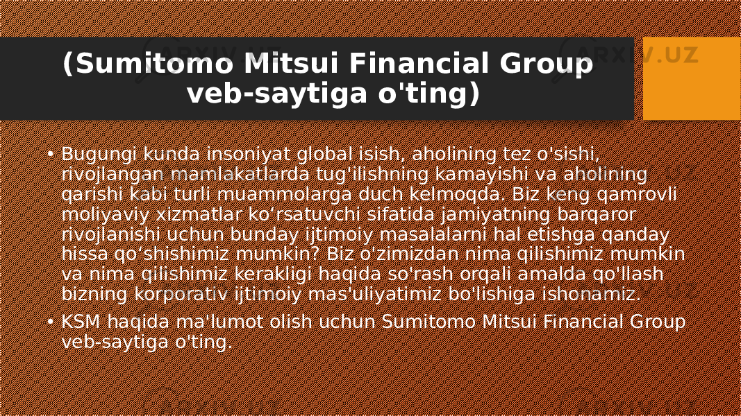 (Sumitomo Mitsui Financial Group veb-saytiga o&#39;ting) • Bugungi kunda insoniyat global isish, aholining tez o&#39;sishi, rivojlangan mamlakatlarda tug&#39;ilishning kamayishi va aholining qarishi kabi turli muammolarga duch kelmoqda. Biz keng qamrovli moliyaviy xizmatlar ko‘rsatuvchi sifatida jamiyatning barqaror rivojlanishi uchun bunday ijtimoiy masalalarni hal etishga qanday hissa qo‘shishimiz mumkin? Biz o&#39;zimizdan nima qilishimiz mumkin va nima qilishimiz kerakligi haqida so&#39;rash orqali amalda qo&#39;llash bizning korporativ ijtimoiy mas&#39;uliyatimiz bo&#39;lishiga ishonamiz. • KSM haqida ma&#39;lumot olish uchun Sumitomo Mitsui Financial Group veb-saytiga o&#39;ting. 