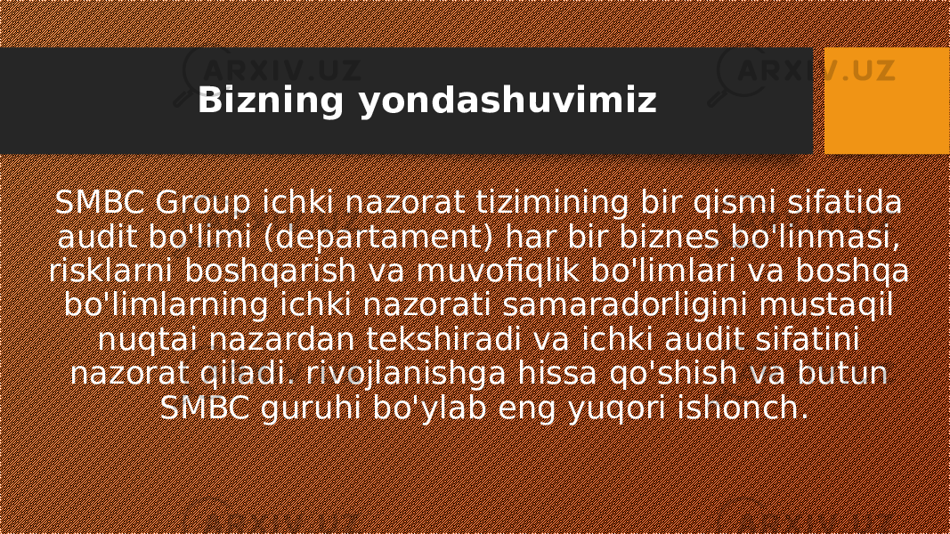 Bizning yondashuvimiz SMBC Group ichki nazorat tizimining bir qismi sifatida audit bo&#39;limi (departament) har bir biznes bo&#39;linmasi, risklarni boshqarish va muvofiqlik bo&#39;limlari va boshqa bo&#39;limlarning ichki nazorati samaradorligini mustaqil nuqtai nazardan tekshiradi va ichki audit sifatini nazorat qiladi. rivojlanishga hissa qo&#39;shish va butun SMBC guruhi bo&#39;ylab eng yuqori ishonch. 