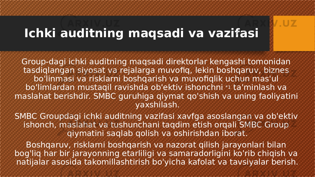 Ichki auditning maqsadi va vazifasi Group-dagi ichki auditning maqsadi direktorlar kengashi tomonidan tasdiqlangan siyosat va rejalarga muvofiq, lekin boshqaruv, biznes bo&#39;linmasi va risklarni boshqarish va muvofiqlik uchun mas&#39;ul bo&#39;limlardan mustaqil ravishda ob&#39;ektiv ishonchni  *1  ta&#39;minlash va maslahat berishdir. SMBC guruhiga qiymat qo&#39;shish va uning faoliyatini yaxshilash. SMBC Groupdagi ichki auditning vazifasi xavfga asoslangan va ob&#39;ektiv ishonch, maslahat va tushunchani taqdim etish orqali SMBC Group qiymatini saqlab qolish va oshirishdan iborat. Boshqaruv, risklarni boshqarish va nazorat qilish jarayonlari bilan bog&#39;liq har bir jarayonning etarliligi va samaradorligini ko&#39;rib chiqish va natijalar asosida takomillashtirish bo&#39;yicha kafolat va tavsiyalar berish. 