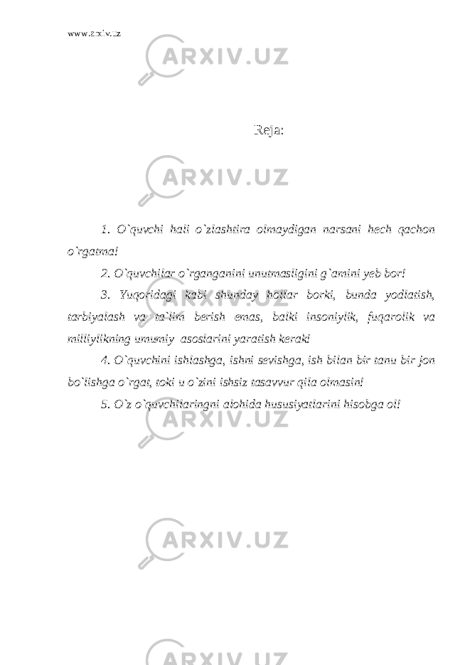 www.arxiv.uz Reja: 1. O`quvchi hali o`zlashtira olmaydigan narsani hech qachon o`rgatma! 2. O`quvchilar o`rganganini unutmasligini g`amini yeb bor! 3. Yuqoridagi kabi shunday hollar borki, bunda yodlatish, tarbiyalash va ta`lim berish emas, balki insoniylik, fuqarolik va milliylikning umumiy asoslarini yaratish kerak! 4. O`quvchini ishlashga, ishni sevishga, ish bilan bir tanu bir jon bo`lishga o`rgat, toki u o`zini ishsiz tasavvur qila olmasin! 5. O`z o`quvchilaringni alohida hususiyatlarini hisobga ol! 