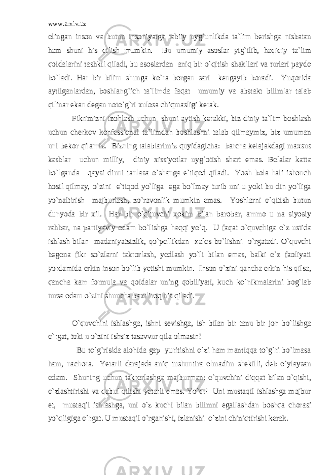 www.arxiv.uz olingan inson va butun insoniyatga tabiiy uyg`unlikda ta`lim berishga nisbatan ham shuni his qilish mumkin. Bu umumiy asoslar yig`ilib, haqiqiy ta`lim qoidalarini tashkil qiladi, bu asoslardan aniq bir o`qitish shakllari va turlari paydo bo`ladi. Har bir bilim shunga ko`ra borgan sari kengayib boradi. Yuqorida aytilganlardan, boshlang`ich ta`limda faqat umumiy va abstakt bilimlar talab qilinar ekan degan noto`g`ri xulosa chiqmasligi kerak. Fikrimizni izohlash uchun shuni aytish kerakki, biz diniy ta`lim boshlash uchun cherkov konfessional ta`limdan boshlashni talab qilmaymiz, biz umuman uni bekor qilamiz. Bizning talablarimiz quyidagicha: barcha kelajakdagi maxsus kasblar uchun milliy, diniy xissiyotlar uyg`otish shart emas. Bolalar katta bo`lganda qaysi dinni tanlasa o`shanga e`tiqod qiladi. Yosh bola hali ishonch hosil qilmay, o`zini e`tiqod yo`liga ega bo`lmay turib uni u yoki bu din yo`liga yo`naltirish majburlash, zo`ravonlik mumkin emas. Yoshlarni o`qitish butun dunyoda bir xil. Har bir o`qituvchi xokim bilan barobar, ammo u na siyosiy rahbar, na partiyaviy odam bo`lishga haqqi yo`q. U faqat o`quvchiga o`z ustida ishlash bilan madaniyatsizlik, qo`pollikdan xalos bo`lishni o`rgatadi. O`quvchi begona fikr so`zlarni takrorlash, yodlash yo`li bilan emas, balki o`z faoliyati yordamida erkin inson bo`lib yetishi mumkin. Inson o`zini qancha erkin his qilsa, qancha kam formula va qoidalar uning qobiliyati, kuch ko`nikmalarini bog`lab tursa odam o`zini shuncha baxtliroq his qiladi. O`quvchini ishlashga, ishni sevishga, ish bilan bir tanu bir jon bo`lishga o`rgat, toki u o`zini ishsiz tasavvur qila olmasin! Bu to`g`risida alohida gap yuritishni o`zi ham mantiqqa to`g`ri bo`lmasa ham, nachora. Yetarli darajada aniq tushuntira olmadim shekilli, deb o`ylaysan odam. Shuning uchun takrorlashga majburman: o`quvchini diqqat bilan o`qishi, o`zlashtirishi va qabul qilishi yetarli emas. Yo`q.! Uni mustaqil ishlashga majbur et, mustaqil ishlashga, uni o`z kuchi bilan bilimni egallashdan boshqa chorasi yo`qligiga o`rgat. U mustaqil o`rganishi, izlanishi o`zini chiniqtirishi kerak. 