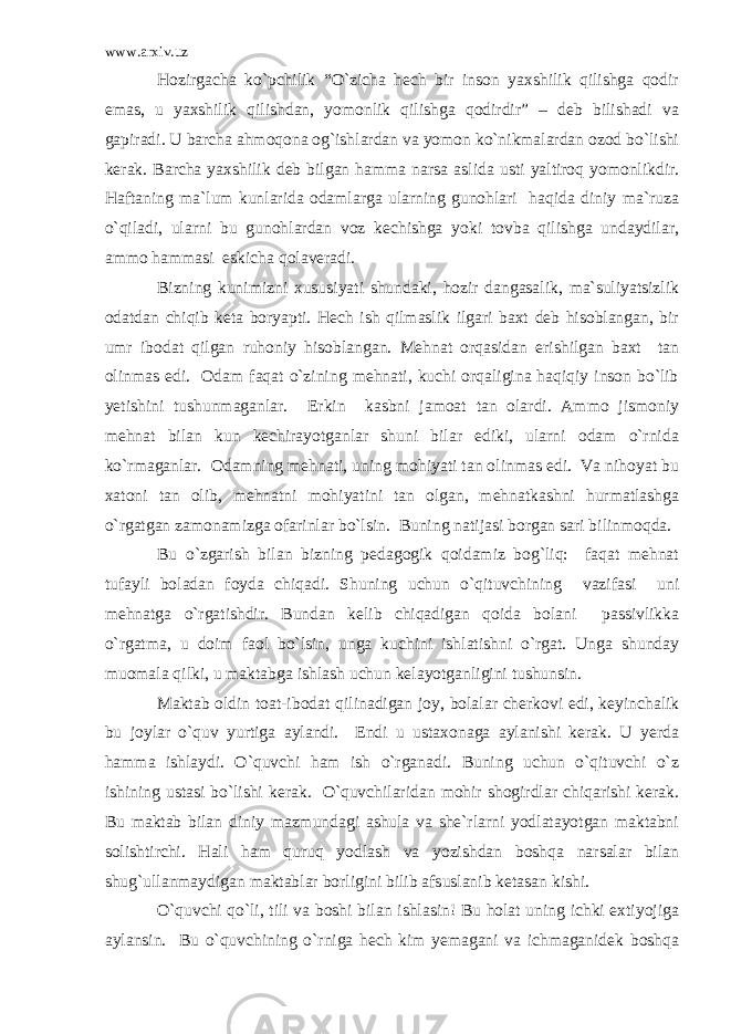 www.arxiv.uz Hozirgacha ko`pchilik “O`zicha hech bir inson yaxshilik qilishga qodir emas, u yaxshilik qilishdan, yomonlik qilishga qodirdir” – deb bilishadi va gapiradi. U barcha ahmoqona og`ishlardan va yomon ko`nikmalardan ozod bo`lishi kerak. Barcha yaxshilik deb bilgan hamma narsa aslida usti yaltiroq yomonlikdir. Haftaning ma`lum kunlarida odamlarga ularning gunohlari haqida diniy ma`ruza o`qiladi, ularni bu gunohlardan voz kechishga yoki tovba qilishga undaydilar, ammo hammasi eskicha qolaveradi. Bizning kunimizni xususiyati shundaki, hozir dangasalik, ma`suliyatsizlik odatdan chiqib keta boryapti. Hech ish qilmaslik ilgari baxt deb hisoblangan, bir umr ibodat qilgan ruhoniy hisoblangan. Mehnat orqasidan erishilgan baxt tan olinmas edi. Odam faqat o`zining mehnati, kuchi orqaligina haqiqiy inson bo`lib yetishini tushunmaganlar. Erkin kasbni jamoat tan olardi. Ammo jismoniy mehnat bilan kun kechirayotganlar shuni bilar ediki, ularni odam o`rnida ko`rmaganlar. Odamning mehnati, uning mohiyati tan olinmas edi. Va nihoyat bu xatoni tan olib, mehnatni mohiyatini tan olgan, mehnatkashni hurmatlashga o`rgatgan zamonamizga ofarinlar bo`lsin. Buning natijasi borgan sari bilinmoqda. Bu o`zgarish bilan bizning pedagogik qoidamiz bog`liq: faqat mehnat tufayli boladan foyda chiqadi. Shuning uchun o`qituvchining vazifasi uni mehnatga o`rgatishdir. Bundan kelib chiqadigan qoida bolani passivlikka o`rgatma, u doim faol bo`lsin, unga kuchini ishlatishni o`rgat. Unga shunday muomala qilki, u maktabga ishlash uchun kelayotganligini tushunsin. Maktab oldin toat-ibodat qilinadigan joy, bolalar cherkovi edi, keyinchalik bu joylar o`quv yurtiga aylandi. Endi u ustaxonaga aylanishi kerak. U yerda hamma ishlaydi. O`quvchi ham ish o`rganadi. Buning uchun o`qituvchi o`z ishining ustasi bo`lishi kerak. O`quvchilaridan mohir shogirdlar chiqarishi kerak. Bu maktab bilan diniy mazmundagi ashula va she`rlarni yodlatayotgan maktabni solishtirchi. Hali ham quruq yodlash va yozishdan boshqa narsalar bilan shug`ullanmaydigan maktablar borligini bilib afsuslanib ketasan kishi. O`quvchi qo`li, tili va boshi bilan ishlasin! Bu holat uning ichki extiyojiga aylansin. Bu o`quvchining o`rniga hech kim yemagani va ichmaganidek boshqa 